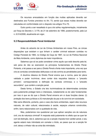 50
www.eunapos.com.br
Os recursos arrecadados em função das multas aplicadas deverão ser
destinados aos Fundos previstos no Art. 73, sendo que essas multas deverão ser
calculadas em conformidade com o disposto nos artigos 74 e 75.
Outro ponto a ser ressaltado é que a lei sofreu regulamentação, inicialmente
por força do Decreto n. 3.179, de 21 de setembro de 1990, posteriormente, pela Lei
n. 6.514/2008, atualmente em vigor.
5.3 Responsabilidade Penal Ambiental
Antes do advento da Lei de Crimes Ambientais em nosso País, as únicas
disposições que existiam e que tinham o caráter criminal estavam contidas no
Código Florestal de 1965, no Código de Caça de 1967, na Lei de Política Nacional
de Meio Ambiente, como diplomas de maior importância.
Sabemos que só se pode considerar crime aquilo que está descrito pela lei,
sob pena de não se exercerem os princípios fundamentais do Direito Penal.
Portanto, a lei passa a ser para o Direito Penal a fonte mais importante, uma vez que
cria as condutas consideradas delituosas e só ela comina as penalidades para tanto.
A doutrina clássica do Direito Penal ensina que a norma, para ter plena
validade e poder incriminar, deve conter dois requisitos básicos: o “preceito
primário”, correspondendo à definição da conduta criminosa; e o “preceito
secundário”, que contém a sanção penal.
Desta forma, o Estado cria leis incriminadoras de determinadas condutas
para justamente proteger bens e interesses, notadamente os de valor fundamental,
por isso é que se diz que o Direito Penal encerra em si duas funções claras: (I)
proteção dos bens jurídicos e (II) manutenção da paz e do convívio em sociedade.
Não seria diferente, portanto, para o caso dos bens ambientais, sejam eles recursos
naturais, de valor cultural, relacionados à saúde, espaços urbanos construídos,
enfim, bens relacionados com a qualidade de vida.
Mas, poderíamos nos questionar por que aplicar sanções ora de natureza
civil, ora de natureza criminal? A resposta está justamente no efeito que se quer ter
com tal distinção, isto é, sabemos que se a sanção imposta tiver caráter penal, o seu
agente estará mais intimidado em cometer o ilícito, ao passo que se a sanção for
civil, talvez o infrator não se sinta tão intimidado.
 