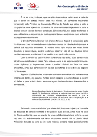 51
www.eunapos.com.br
É de se notar, inclusive, que na órbita internacional defende-se a ideia de
que é dever do Estado intervir cada vez menos, um conhecido movimento
consagrado pelo Princípio da Intervenção Mínima do Estado que atribui a este a
obrigação de atuar apenas na ocorrência de fatos e situações cuja ofensa a bens e
direitos tenham valores de maior conotação, como dizíamos, nos casos de ofensas à
vida, à liberdade, à segurança, às quais acrescentamos, ao direito ao meio ambiente
ecologicamente equilibrado.
O Direito Penal Ambiental vem criando forças e hoje já é considerado pela
doutrina uma nova necessidade dentro dos instrumentos da ciência do direito para a
defesa dos recursos ambientais. É matéria nova, que implica ser muito ainda
discutida e desenvolvida, porém, podemos observar não só na doutrina como
também nos meios acadêmicos, forte tendência ao seu fortalecimento.
Com o advento da Lei de Crimes Ambientais não restou outra saída senão
admitir essa existência em nosso País, embora, como já se salientou anteriormente,
outros diplomas já dispusessem sobre o caráter criminal em face dos bens
ambientais, ainda que considerassem os atos atentatórios a esses bens da espécie
contravenção.
Algumas dúvidas iniciais podem ser facilmente sanáveis e não refletem tanta
importância dentro do assunto. Ambas dizem respeito à nomenclaturas a serem
adotadas e, para solucioná-las, trazemos alguns trechos de obras interessantes e
elucidativas.
Direito Penal Ambiental é derivado do direito ambiental ou do direito
penal (?). Preferimos reafirmar a ideia de que um ramo científico
dificilmente se conserva independente de outros e que a
interdisciplinaridade já é uma necessidade para a explicação e a
solução de problemas. (ANGELES, 2000, p. 9).
Tem razão o autor ao afirmar que a interdisciplinaridade hoje é que comanda
os desígnios da ciência do Direito e de qualquer outra ciência, ainda mais no caso
do Direito Ambiental, que se reveste de uma multidisciplinariedade própria, o que
não nos faz aparentemente dar tanta importância quanto ser o Direito Penal
Ambiental derivado de uma ou de outra matéria, embora nosso posicionamento
 