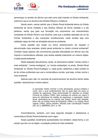 52
www.eunapos.com.br
permaneça no sentido de afirmar que este ramo está inserido no Direito Ambiental,
autônomo que é na doutrina dos Direitos Difusos e Coletivos.
Sendo assim, vamos admitir que o Direito Penal Ambiental deriva do Direito
Ambiental de forma imediata e dos Direitos Difusos de forma mediata e a ele
pertence, sendo que para sua formação nos socorremos nos ensinamentos
constantes do Direito Penal e sua doutrina, para que a perfeita aplicação da Lei de
Crimes Ambientais e dos comandos constitucionais, neste sentido seja uma
realidade capaz de inibir as atividades lesivas ao ambiente.
Outra questão que impõe um breve esclarecimento diz respeito à
denominação mais acertada: direito penal ambiental ou direito criminal ambiental?
Também nesse aspecto não encontramos grandes dificuldades em afirmar que não
importa a nomenclatura utilizada, pois ambas estarão traduzindo um mesmo objeto:
a tutela penal ambiental.
Neste diapasão discutiríamos, ainda, se deveríamos adotar “crimes contra o
meio ambiente”, “crimes ecológicos”, ou “crimes ambientais” ou ainda, ‘Direito Penal
Ambiental’ ou ‘Direito Penal Ecológico’ e, neste ponto, adotamos a ideia contida na
lei de crimes ambientais que usa a nomenclatura correta, qual seja, crimes contra o
meio ambiente.
Apenas para citar um exemplo de posicionamento da doutrina dentro desta
questão, reproduzimos o trecho abaixo:
A expressão ‘direito criminal’ é mais abrangente, porque enfatiza o
crime, sem o qual evidentemente não se pode falar em pena ou
medida de segurança. Essa denominação foi utilizada no Código
Criminal do Império (1830). Sem embargo de colocar em relevo a
pena em detrimento da medida de segurança, a expressão ‘direito
penal’ generalizou-se na maioria dos países, tendo sido adotada,
entre nós no Código Penal da República (1890) e no Código Penal
vigente (1940), sendo também utilizada pela Constituição Federal
(Art. 22, I). (BARROS, 2011, p. 34).
Concordaremos, portanto, com essa segunda situação e adotaremos a
nomenclatura Direito Penal Ambiental como regra.
Essas questões inicialmente apresentadas nos remetem, desta forma, a um
estudo que tem um só objeto: a proteção jurídica do meio ambiente.
 