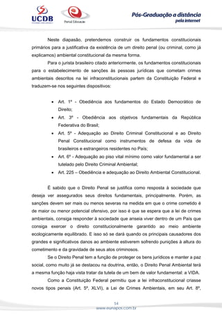 54
www.eunapos.com.br
Neste diapasão, pretendemos construir os fundamentos constitucionais
primários para a justificativa da existência de um direito penal (ou criminal, como já
explicamos) ambiental constitucional da mesma forma.
Para o jurista brasileiro citado anteriormente, os fundamentos constitucionais
para o estabelecimento de sanções às pessoas jurídicas que cometam crimes
ambientais descritos na lei infraconstitucionais partem da Constituição Federal e
traduzem-se nos seguintes dispositivos:
 Art. 1º - Obediência aos fundamentos do Estado Democrático de
Direito;
 Art. 3º - Obediência aos objetivos fundamentais da República
Federativa do Brasil;
 Art. 5º - Adequação ao Direito Criminal Constitucional e ao Direito
Penal Constitucional como instrumentos de defesa da vida de
brasileiros e estrangeiros residentes no País;
 Art. 6º - Adequação ao piso vital mínimo como valor fundamental a ser
tutelado pelo Direito Criminal Ambiental;
 Art. 225 – Obediência e adequação ao Direito Ambiental Constitucional.
É sabido que o Direito Penal se justifica como resposta à sociedade que
deseja ver assegurados seus direitos fundamentais, principalmente. Porém, as
sanções devem ser mais ou menos severas na medida em que o crime cometido é
de maior ou menor potencial ofensivo, por isso é que se espera que a lei de crimes
ambientais, consiga responder à sociedade que anseia viver dentro de um País que
consiga exercer o direito constitucionalmente garantido ao meio ambiente
ecologicamente equilibrado. E isso só se dará quando os principais causadores dos
grandes e significativos danos ao ambiente estiverem sofrendo punições à altura do
cometimento e da gravidade de seus atos criminosos.
Se o Direito Penal tem a função de proteger os bens jurídicos e manter a paz
social, como muito já se destacou na doutrina, então, o Direito Penal Ambiental terá
a mesma função haja vista tratar da tutela de um bem de valor fundamental: a VIDA.
Como a Constituição Federal permitiu que a lei infraconstitucional criasse
novos tipos penais (Art. 5º, XLVI), a Lei de Crimes Ambientais, em seu Art. 8º,
 