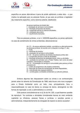 55
www.eunapos.com.br
especifica as penas alternativas à pena de prisão aplicáveis a estes atos – o que
implica na aplicação para as pessoas físicas, já que para as jurídicas o legislador
deu tratamento específico, como veremos adiante, detalhando:
As penas restritivas de direito são:
I – prestação de serviços à comunidade;
II – interdição temporária de direitos;
III – suspensão parcial ou total de atividades;
IV – prestação pecuniária;
V – recolhimento domiciliar.
Para as pessoas jurídicas, a Lei n. 9.605/98 especificou as penas aplicáveis
no caso de cometimento de crimes ambientais, descrevendo-as:
Art. 21 – As penas aplicáveis isolada, cumulativa ou alternativamente
às pessoas jurídicas, de acordo com o disposto no artigo 3º, são:
I – multa;
II – restritivas de direitos;
III – prestação de serviços à comunidade.
Art. 22 – As penas restritivas de direitos da pessoa jurídica são:
I – a suspensão parcial ou total de atividades;
II – interdição temporária de estabelecimento, obra ou atividade;
III – proibição de contratar com o Poder Público, bem como de obter
subsídios, subvenções ou doações.
Art. 23 – A prestação de serviços à comunidade pela pessoa jurídica
consistirá em:
I – custeio de programas e de projetos ambientais;
II – execução de obras de recuperação de áreas degradadas;
III – manutenção dos espaços públicos;
IV – contribuições a entidades ambientais ou culturais públicas.
Embora algumas leis dispusessem sobre os crimes e as contravenções
penais antes do advento da Constituição de 1988, esta trouxe uma nova roupagem
para o Direito Ambiental como um todo, mas, principalmente, fixou a
responsabilização no caso de danos ou ameaça de danos, abrangendo as três
formas de reparação: a civil, a administrativa e a criminal.
Esta postura consubstancia-se no § 3o do Art. 225, o qual fazemos questão
de reproduzir: “As condutas e atividades consideradas lesivas ao meio ambiente
sujeitarão os infratores, pessoas físicas e jurídicas, a sanções penais e
administrativas, independentemente da obrigação de reparar os danos causados”.
 