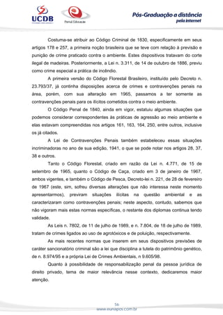56
www.eunapos.com.br
Costuma-se atribuir ao Código Criminal de 1830, especificamente em seus
artigos 178 e 257, a primeira noção brasileira que se teve com relação à previsão e
punição de crime praticado contra o ambiente. Estes dispositivos tratavam do corte
ilegal de madeiras. Posteriormente, a Lei n. 3.311, de 14 de outubro de 1886, previu
como crime especial a prática de incêndio.
A primeira versão do Código Florestal Brasileiro, instituído pelo Decreto n.
23.793/37, já continha disposições acerca de crimes e contravenções penais na
área, porém, com sua alteração em 1965, passamos a ter somente as
contravenções penais para os ilícitos cometidos contra o meio ambiente.
O Código Penal de 1840, ainda em vigor, estatuiu algumas situações que
podemos considerar correspondentes às práticas de agressão ao meio ambiente e
elas estavam compreendidas nos artigos 161, 163, 164, 250, entre outros, inclusive
os já citados.
A Lei de Contravenções Penais também estabeleceu essas situações
incriminadoras no ano de sua edição, 1941, o que se pode notar nos artigos 28, 37,
38 e outros.
Tanto o Código Florestal, criado em razão da Lei n. 4.771, de 15 de
setembro de 1965, quanto o Código de Caça, criado em 3 de janeiro de 1967,
ambos vigentes, e também o Código de Pesca, Decreto-lei n. 221, de 28 de fevereiro
de 1967 (este, sim, sofreu diversas alterações que não interessa neste momento
apresentarmos), previram situações ilícitas na questão ambiental e as
caracterizaram como contravenções penais; neste aspecto, contudo, sabemos que
não vigoram mais estas normas específicas, o restante dos diplomas continua tendo
validade.
As Leis n. 7802, de 11 de julho de 1989, e n. 7.804, de 18 de julho de 1989,
tratam de crimes ligados ao uso de agrotóxicos e de poluição, respectivamente.
As mais recentes normas que inserem em seus dispositivos previsões de
caráter sancionatório criminal são a lei que disciplina a tutela do patrimônio genético,
de n. 8.974/95 e a própria Lei de Crimes Ambientais, n 9.605/98.
Quanto à possibilidade de responsabilização penal da pessoa jurídica de
direito privado, tema de maior relevância nesse contexto, dedicaremos maior
atenção.
 