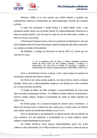 57
www.eunapos.com.br
Shecaira (1998), é um dos autores que melhor aborda a questão dos
antecedentes históricos embasadores da responsabilização criminal das pessoas
jurídicas.
O autor nos transporta à Idade Antiga e à Idade Média, onde o que
prevalecia quanto àquilo que se podia chamar de responsabilização criminal era a
ideia de sanção coletiva, uma vez que em razão de um ato ilícito toda a cidade, ou
tribo ou comuna, era punida.
A Revolução Francesa marca a fase do surgimento do liberalismo e com ele
ficam abolidas todas as formas de sanções coletivas existentes até então, passando-
se a adotar a punição individualizada.
Na Babilônia, o Código de Hamurábi do século XXIII a.C. previa que em
caso de um roubo,
[...] se o assaltante não foi preso, o awilum assaltado declarará
diante de Deus todos os seus objetos perdidos; a cidade e o
governador, em cuja terra e distrito foi cometido o assalto, o
compensarão por todos os objetos perdido. (SHECARIA, 1998, p.23)
Essa a característica comum à época, a de a pena passar da pessoa do
condenado, atingindo até mesmo vizinhos.
Na China e em outros países asiáticos, da mesma forma, ocorria a mesma
situação, sendo que a responsabilidade chegava a ser familiar por crime cometido
por um dos membros da família.
O Código de Manu da Índia consagra a comunicabilidade do crime para
além da própria cooperação criminal. E na Bíblia do Direito Hebreu encontramos o
primeiro castigo coletivo, dirigido à humanidade em razão do delito originário de
Adão e Eva.
No Direito grego, há a mesma transição do coletivo para o individual – e
depois do individual para o coletivo de hoje, sendo que o mesmo autor nos informa
que o delito coletivo só é totalmente abolido no ano V a. C.
Para os glosadores e pós-glosadores a pessoa jurídica não era distinta de
seus membros, por isso admitiram a possibilidade de os entes coletivos serem
sujeitos à responsabilização do tipo penal.
No Direito Canônico havia segura responsabilidade penal dos entes
coletivos e das corporações. Foi o Papa Inocêncio IV quem inseriu a ideia de que os
 
