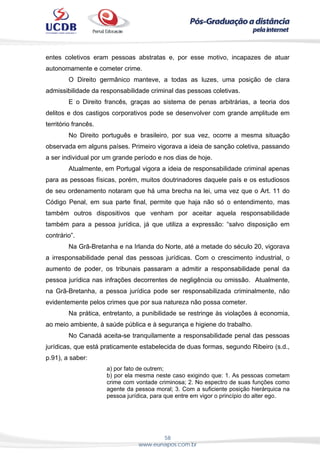 58
www.eunapos.com.br
entes coletivos eram pessoas abstratas e, por esse motivo, incapazes de atuar
autonomamente e cometer crime.
O Direito germânico manteve, a todas as luzes, uma posição de clara
admissibilidade da responsabilidade criminal das pessoas coletivas.
E o Direito francês, graças ao sistema de penas arbitrárias, a teoria dos
delitos e dos castigos corporativos pode se desenvolver com grande amplitude em
território francês.
No Direito português e brasileiro, por sua vez, ocorre a mesma situação
observada em alguns países. Primeiro vigorava a ideia de sanção coletiva, passando
a ser individual por um grande período e nos dias de hoje.
Atualmente, em Portugal vigora a ideia de responsabilidade criminal apenas
para as pessoas físicas, porém, muitos doutrinadores daquele país e os estudiosos
de seu ordenamento notaram que há uma brecha na lei, uma vez que o Art. 11 do
Código Penal, em sua parte final, permite que haja não só o entendimento, mas
também outros dispositivos que venham por aceitar aquela responsabilidade
também para a pessoa jurídica, já que utiliza a expressão: “salvo disposição em
contrário”.
Na Grã-Bretanha e na Irlanda do Norte, até a metade do século 20, vigorava
a irresponsabilidade penal das pessoas jurídicas. Com o crescimento industrial, o
aumento de poder, os tribunais passaram a admitir a responsabilidade penal da
pessoa jurídica nas infrações decorrentes de negligência ou omissão. Atualmente,
na Grã-Bretanha, a pessoa jurídica pode ser responsabilizada criminalmente, não
evidentemente pelos crimes que por sua natureza não possa cometer.
Na prática, entretanto, a punibilidade se restringe às violações à economia,
ao meio ambiente, à saúde pública e à segurança e higiene do trabalho.
No Canadá aceita-se tranquilamente a responsabilidade penal das pessoas
jurídicas, que está praticamente estabelecida de duas formas, segundo Ribeiro (s.d.,
p.91), a saber:
a) por fato de outrem;
b) por ela mesma neste caso exigindo que: 1. As pessoas cometam
crime com vontade criminosa; 2. No espectro de suas funções como
agente da pessoa moral; 3. Com a suficiente posição hierárquica na
pessoa jurídica, para que entre em vigor o princípio do alter ego.
 