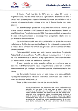 59
www.eunapos.com.br
O Código Penal holandês de 1976, em seu artigo 51, admite a
responsabilidade penal dos entes coletivos e expressamente determina que tanto a
pessoa física quanto a jurídica podem cometer fatos puníveis. Na Alemanha já não é
possível tal responsabilização, embora, antes da II Guerra Mundial isso fosse
possível.
E o melhor exemplo que se tem na doutrina internacional é o francês que
admitiu de forma absoluta a responsabilidade penal da pessoa jurídica através do
atual Código Penal Francês de março de 1994. Essa responsabilidade se assemelha
à nossa, posto que recai sobre as pessoas jurídicas quer por atos próprios seus ou
por atos de seus representantes.
Discorreremos um pouco mais sobre o sistema francês já que ele demonstra
maturidade na doutrina da responsabilização penal dos entes coletivos, acarretando
o sucesso dessa admissão no combate aos grandes e principais crimes cometidos
pelas corporações.
Tiedemann (1995), aponta que, assim como o comando da Constituição
Federal do Brasil, o novo Código Penal Francês que vigorou a partir de 1º de janeiro
de 1944 determinou que se adotasse a imputação criminal para ilícitos cometidos
por entes coletivos e desde que previstos na legislação.
O autor comenta que estas posições refletem um movimento que se
descortina no âmbito internacional e que, principalmente na Europa, tem encontrado
adeptos ferrenhos que lutam pela sua concretização nos ordenamentos legais dos
países.
Na Comunidade Europeia como um todo, relata, uma responsabilidade
“quase penal” das empresas está sendo considerada como modelo a ser adotado no
âmbito do legislativo e jurisprudencial.
Segue um trecho de sua obra que merece ser reproduzido.
No es por casualidad que el legislador em Europa continental haya
admitido, em los años 20 de este siglo, a saber a partir del
nacimiento del derecho económico moderno, algunas excepciones al
dogma societas delinquere non potest (sobre todo, em materia fiscal,
aduanera o de competencia. Japón há seguido esta tendencia a
partir de los años 30. Em la realidad de nuestros días, la mayor parte
de los delitos delos negocios, o socioeconómicos, son cometidos con
ayuda de uma empresa y el crimen organizado se sirve de la mayor
parte de las instituciones de la vida económica: establecimientos
 