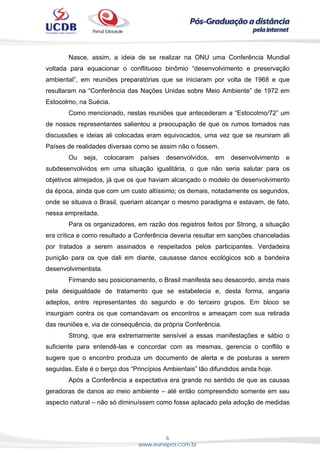 6
www.eunapos.com.br
Nasce, assim, a ideia de se realizar na ONU uma Conferência Mundial
voltada para equacionar o conflituoso binômio “desenvolvimento e preservação
ambiental”, em reuniões preparatórias que se iniciaram por volta de 1968 e que
resultaram na “Conferência das Nações Unidas sobre Meio Ambiente” de 1972 em
Estocolmo, na Suécia.
Como mencionado, nestas reuniões que antecederam a “Estocolmo/72” um
de nossos representantes salientou a preocupação de que os rumos tomados nas
discussões e ideias ali colocadas eram equivocados, uma vez que se reuniram ali
Países de realidades diversas como se assim não o fossem.
Ou seja, colocaram países desenvolvidos, em desenvolvimento e
subdesenvolvidos em uma situação igualitária, o que não seria salutar para os
objetivos almejados, já que os que haviam alcançado o modelo de desenvolvimento
da época, ainda que com um custo altíssimo; os demais, notadamente os segundos,
onde se situava o Brasil, queriam alcançar o mesmo paradigma e estavam, de fato,
nessa empreitada.
Para os organizadores, em razão dos registros feitos por Strong, a situação
era crítica e como resultado a Conferência deveria resultar em sanções chanceladas
por tratados a serem assinados e respeitados pelos participantes. Verdadeira
punição para os que dali em diante, causasse danos ecológicos sob a bandeira
desenvolvimentista.
Firmando seu posicionamento, o Brasil manifesta seu desacordo, ainda mais
pela desigualdade de tratamento que se estabelecia e, desta forma, angaria
adeptos, entre representantes do segundo e do terceiro grupos. Em bloco se
insurgiam contra os que comandavam os encontros e ameaçam com sua retirada
das reuniões e, via de consequência, da própria Conferência.
Strong, que era extremamente sensível a essas manifestações e sábio o
suficiente para entendê-las e concordar com as mesmas, gerencia o conflito e
sugere que o encontro produza um documento de alerta e de posturas a serem
seguidas. Este é o berço dos “Princípios Ambientais” tão difundidos ainda hoje.
Após a Conferência a expectativa era grande no sentido de que as causas
geradoras de danos ao meio ambiente – até então compreendido somente em seu
aspecto natural – não só diminuíssem como fosse aplacado pela adoção de medidas
 