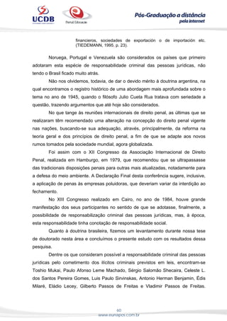 60
www.eunapos.com.br
financieros, sociedades de exportación o de importación etc.
(TIEDEMANN, 1995, p. 23).
Noruega, Portugal e Venezuela são considerados os países que primeiro
adotaram esta espécie de responsabilidade criminal das pessoas jurídicas, não
tendo o Brasil ficado muito atrás.
Não nos olvidemos, todavia, de dar o devido mérito à doutrina argentina, na
qual encontramos o registro histórico de uma abordagem mais aprofundada sobre o
tema no ano de 1945, quando o filósofo Julio Cueta Rua tratava com seriedade a
questão, trazendo argumentos que até hoje são considerados.
No que tange às reuniões internacionais de direito penal, as últimas que se
realizaram têm recomendado uma alteração na concepção do direito penal vigente
nas nações, buscando-se sua adequação, através, principalmente, da reforma na
teoria geral e dos princípios de direito penal, a fim de que se adapte aos novos
rumos tomados pela sociedade mundial, agora globalizada.
Foi assim com o XII Congresso da Associação Internacional de Direito
Penal, realizada em Hamburgo, em 1979, que recomendou que se ultrapassasse
das tradicionais disposições penais para outras mais atualizadas, notadamente para
a defesa do meio ambiente. A Declaração Final desta conferência sugere, inclusive,
a aplicação de penas às empresas poluidoras, que deveriam variar da interdição ao
fechamento.
No XIII Congresso realizado em Cairo, no ano de 1984, houve grande
manifestação dos seus participantes no sentido de que se adotasse, finalmente, a
possibilidade de responsabilização criminal das pessoas jurídicas, mas, à época,
esta responsabilidade tinha conotação de responsabilidade social.
Quanto à doutrina brasileira, fizemos um levantamento durante nossa tese
de doutorado nesta área e concluímos o presente estudo com os resultados dessa
pesquisa.
Dentre os que consideram possível a responsabilidade criminal das pessoas
jurídicas pelo cometimento dos ilícitos criminais previstos em leis, encontram-se
Toshio Mukai, Paulo Afonso Leme Machado, Sérgio Salomão Shecaira, Celeste L.
dos Santos Pereira Gomes, Luis Paulo Sirvinskas, Antonio Herman Benjamin, Édis
Milaré, Eládio Lecey, Gilberto Passos de Freitas e Vladimir Passos de Freitas.
 