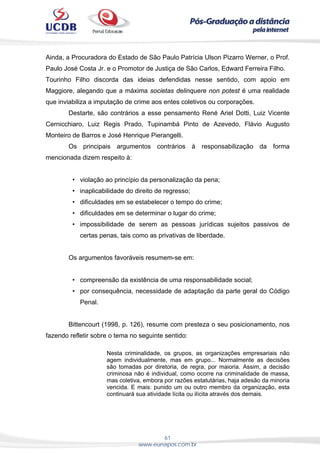 61
www.eunapos.com.br
Ainda, a Procuradora do Estado de São Paulo Patrícia Ulson Pizarro Werner, o Prof.
Paulo José Costa Jr. e o Promotor de Justiça de São Carlos, Edward Ferreira Filho.
Tourinho Filho discorda das ideias defendidas nesse sentido, com apoio em
Maggiore, alegando que a máxima societas delinquere non potest é uma realidade
que inviabiliza a imputação de crime aos entes coletivos ou corporações.
Destarte, são contrários a esse pensamento René Ariel Dotti, Luiz Vicente
Cernicchiaro, Luiz Regis Prado, Tupinambá Pinto de Azevedo, Flávio Augusto
Monteiro de Barros e José Henrique Pierangelli.
Os principais argumentos contrários à responsabilização da forma
mencionada dizem respeito à:
• violação ao princípio da personalização da pena;
• inaplicabilidade do direito de regresso;
• dificuldades em se estabelecer o tempo do crime;
• dificuldades em se determinar o lugar do crime;
• impossibilidade de serem as pessoas jurídicas sujeitos passivos de
certas penas, tais como as privativas de liberdade.
Os argumentos favoráveis resumem-se em:
• compreensão da existência de uma responsabilidade social;
• por consequência, necessidade de adaptação da parte geral do Código
Penal.
Bittencourt (1998, p. 126), resume com presteza o seu posicionamento, nos
fazendo refletir sobre o tema no seguinte sentido:
Nesta criminalidade, os grupos, as organizações empresariais não
agem individualmente, mas em grupo... Normalmente as decisões
são tomadas por diretoria, de regra, por maioria. Assim, a decisão
criminosa não é individual, como ocorre na criminalidade de massa,
mas coletiva, embora por razões estatutárias, haja adesão da minoria
vencida. E mais: punido um ou outro membro da organização, esta
continuará sua atividade lícita ou ilícita através dos demais.
 