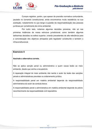 62
www.eunapos.com.br
Cumpre registrar, porém, que apesar da previsão normativa contundente,
pautada no comando constitucional, ainda encontramos muita resistência na sua
aceitação, notadamente no que tange à questão da responsabilização das pessoas
jurídicas por cometimento de crime ambiental.
Por outro lado, notamos algumas decisões pioneiras, não só nas
primeiras instâncias de nossa estrutura jurisdicional, como também algumas
belíssimas decisões na esfera superior, criando precedentes de alta relevância para
a concretização dos objetivos almejados pelo legislador constituinte e também o
infraconstitucional.
Exercício 5
Assinale a alternativa correta.
Não se aplica sanção penal ou administrativa a quem causa lesão ao meio
ambiente, desde que venha a recuperá-lo.
A reparação integral do meio ambiente não isenta o autor da lesão das sanções
penais e administrativas previstas no ordenamento jurídico.
A responsabilidade penal em matéria ambiental depende da responsabilidade
administrativa do autor da conduta lesiva.
A responsabilidade penal e administrativa em matéria ambiental depende do prévio
reconhecimento da responsabilidade civil reparatória.
 