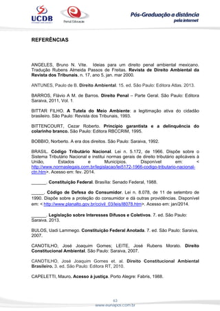 63
www.eunapos.com.br
REFERÊNCIAS
ANGELES, Bruno N. Vite. Ideias para um direito penal ambiental mexicano.
Tradução Rubens Almeida Passos de Freitas. Revista de Direito Ambiental da
Revista dos Tribunais, n. 17, ano 5, jan. mar 2000.
ANTUNES, Paulo de B. Direito Ambiental. 15. ed. São Paulo: Editora Atlas. 2013.
BARROS, Flávio A M. de Barros. Direito Penal – Parte Geral. São Paulo: Editora
Saraiva, 2011, Vol. 1.
BITTAR FILHO. A Tutela do Meio Ambiente: a legitimação ativa do cidadão
brasileiro. São Paulo: Revista dos Tribunais, 1993.
BITTENCOURT, Cezar Roberto. Princípio garantista e a delinquência do
colarinho branco. São Paulo: Editora RBCCRIM, 1995.
BOBBIO, Norberto. A era dos direitos. São Paulo: Saraiva, 1992.
BRASIL. Código Tributário Nacional. Lei n. 5.172, de 1966. Dispõe sobre o
Sistema Tributário Nacional e institui normas gerais de direito tributário aplicáveis à
União, Estados e Municípios. Disponível em: <
http://www.normaslegais.com.br/legislacao/lei5172-1966-codigo-tributario-nacional-
ctn.htm>. Acesso em: fev. 2014.
______. Constituição Federal. Brasília: Senado Federal, 1988.
_____. Código de Defesa do Consumidor. Lei n. 8.078, de 11 de setembro de
1990. Dispõe sobre a proteção do consumidor e dá outras providências. Disponível
em: < http://www.planalto.gov.br/ccivil_03/leis/l8078.htm>. Acesso em: jan/2014.
______. Legislação sobre Interesses Difusos e Coletivos. 7. ed. São Paulo:
Saraiva. 2013.
BULOS, Uadi Lammego. Constituição Federal Anotada. 7. ed. São Paulo: Saraiva,
2007.
CANOTILHO, José Joaquim Gomes; LEITE, José Rubens Morato. Direito
Constitucional Ambiental. São Paulo: Saraiva, 2007.
CANOTILHO, José Joaquim Gomes et. al. Direito Constitucional Ambiental
Brasileiro. 3. ed. São Paulo: Editora RT, 2010.
CAPELETTI, Mauro. Acesso à justiça. Porto Alegre: Fabris, 1988.
 