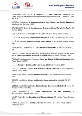 64
www.eunapos.com.br
CARVALHO, Ivan Lira de. A empresa e o meio ambiente. Disponível em:
<www.jfrn.jus.br/institucional/biblioteca/doutrina/doutrina172.doc>. Acesso em:
fev.2014.
CASTRO, Guilherme. A Responsabilidade Civil Objetiva no Direito Brasileiro.
São Paulo: Ed. Forense, 1997.
CAVALCANTE, Elaine C. Introdução ao Direito Ambiental Penal. São Paulo: Ed.
Manole, 2005.
COSTA, Helena R. L. Proteção Penal Ambiental. São Paulo: Saraiva, 2010.
COSTA JR., Paulo José. Direito Penal Ambiental. 2. ed. São Paulo: Ed. RT, 2013.
EULÁLIO, Geraldo. Direito Ambiental Internacional. 2. ed., Rio de Janeiro: These,
2002.
FIGUEIREDO, Guilherme J. P. Curso de Direito Ambiental. 6. ed. São Paulo: RT,
2013.
FIORILLO, Celso Antonio Pacheco; RODRIGUES, Marcelo Abelha. NERY, Rosa
Maria. Direito processual ambiental brasileiro. Belo Horizonte: Del Rey, 1996.
FIORILLO, Celso Antonio Pacheco. Curso de Direito Ambiental Brasileiro. São
Paulo: Saraiva, 2001.
______. Curso de Direito Ambiental. 12. ed. São Paulo: Saraiva, 2011.
FREITAS, Vladimir P. Direito Administrativo e Meio Ambiente. 4. ed. Curitiba/PR:
Editora Juruá, 1993.
GRANZIERA, Maria Luiza M. Direito Ambiental. 2. ed. São Paulo: Editora Atlas,
2009.
GOMES, Luiz Flávio. Crimes Ambientais. Comentários à lei 9605/98. Ed. RT.
2011.
GOMES, Luiz Roldão de Freitas. Elementos de Responsabilidade Civil. 2. ed. Rio
de Janeiro: Renovar, 2002.
GUIDO, Fernando S. S. Direito Internacional do Meio Ambiente. 2.
ed. São Paulo: Jurídico Atlas, 2006.
 
LENZA, Pedro. Direito Constitucional Esquematizado. 13. ed. São Paulo: Saraiva,
2009.
MACHADO, Paulo A. L. Direito Ambiental Brasileiro. 2. ed. São Paulo: Editora
Malheiros, 2010.
 