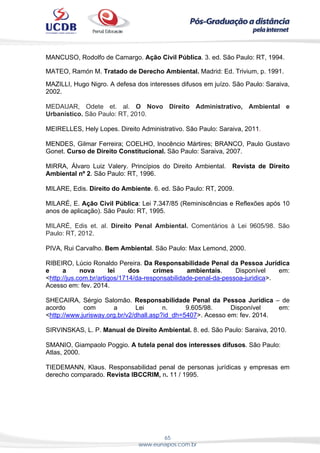 65
www.eunapos.com.br
MANCUSO, Rodolfo de Camargo. Ação Civil Pública. 3. ed. São Paulo: RT, 1994.
 
MATEO, Ramón M. Tratado de Derecho Ambiental. Madrid: Ed. Trivium, p. 1991.
MAZILLI, Hugo Nigro. A defesa dos interesses difusos em juízo. São Paulo: Saraiva,
2002.
MEDAUAR, Odete et. al. O Novo Direito Administrativo, Ambiental e
Urbanístico. São Paulo: RT, 2010.
MEIRELLES, Hely Lopes. Direito Administrativo. São Paulo: Saraiva, 2011.
MENDES, Gilmar Ferreira; COELHO, Inocêncio Mártires; BRANCO, Paulo Gustavo
Gonet. Curso de Direito Constitucional. São Paulo: Saraiva, 2007.
MIRRA, Álvaro Luiz Valery. Princípios do Direito Ambiental. Revista de Direito
Ambiental nº 2. São Paulo: RT, 1996.
MILARE, Edis. Direito do Ambiente. 6. ed. São Paulo: RT, 2009.
MILARÉ, E. Ação Civil Pública: Lei 7.347/85 (Reminiscências e Reflexões após 10
anos de aplicação). São Paulo: RT, 1995.
MILARÉ, Edis et. al. Direito Penal Ambiental. Comentários à Lei 9605/98. São
Paulo: RT, 2012.
PIVA, Rui Carvalho. Bem Ambiental. São Paulo: Max Lemond, 2000.
RIBEIRO, Lúcio Ronaldo Pereira. Da Responsabilidade Penal da Pessoa Jurídica
e a nova lei dos crimes ambientais. Disponível em:
<http://jus.com.br/artigos/1714/da-responsabilidade-penal-da-pessoa-juridica>.
Acesso em: fev. 2014.
SHECAIRA, Sérgio Salomão. Responsabilidade Penal da Pessoa Jurídica – de
acordo com a Lei n. 9.605/98. Disponível em:
<http://www.jurisway.org.br/v2/dhall.asp?id_dh=5407>. Acesso em: fev. 2014.
SIRVINSKAS, L. P. Manual de Direito Ambiental. 8. ed. São Paulo: Saraiva, 2010.
SMANIO, Giampaolo Poggio. A tutela penal dos interesses difusos. São Paulo:
Atlas, 2000.
TIEDEMANN, Klaus. Responsabilidad penal de personas jurídicas y empresas em
derecho comparado. Revista IBCCRIM, n. 11 / 1995.
 