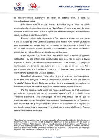 7
www.eunapos.com.br
de desenvolvimento sustentável em todos os setores, além, é claro, da
sensibilização de todos.
Infelizmente não foi o que ocorreu. Passados alguns anos, os danos
ambientais não só aumentaram como se “diversificaram”, mostrando que não eram
somente a fauna e a flora, o ar e a água que mereciam atenção, mas também a
saúde, a cultura e o ambiente urbano.
Resultado disso tudo, novamente a ONU convoca através da Associação
Geral, a criação de uma Comissão presidida pela médica Gro Harlem Brundtland
para desenvolver um estudo profundo nos moldes do que antecedeu a Conferência
de 72 para identificar causas, medidas e características das novas ocorrências
prejudiciais ao meio ambiente, ao planeta e ao ser humano1
.
Cabe registrar que esses fatos não tinham mais a feição de grandes
catástrofes – ou até tinham, mas acostumados com eles, não se dava a devida
importância. Ainda que coletivamente considerados, ou de massa, com prejuízos
socializados, tais danos se repercutiam em todas as esferas sociais como fatos
preocupantes para a sobrevivência humana e do planeta e, além disso, fatos que
interferiam na qualidade de vida das pessoas.
Brundtland adotou uma postura ativa, já que ao invés de receber os países,
ia até eles para averiguar “in loco” a característica peculiar de cada um deles na
“produção” desses danos. Obvio que também tinha a preocupação de registrar as
iniciativas positivas de combate à poluição, desmatamento, degradação, etc.
Por fim, passava muito tempo nas Nações escolhidas e ao final sua missão
produziu um documento que chocou o mundo na época, que ficou conhecido como
“Relatório Brundtland”, pela constatação de que tudo estava pior do que se
imaginava, pois nem as Nações haviam seguido a Cartilha Ambiental de Estocolmo,
nem haviam tomado quaisquer medidas positivas de enfrentamento à degradação
ambiental e acrescia-se a esse contexto o fato de que a sustentabilidade do Planeta
estava severamente ameaçada.
1
Brundtland era primeira ministra da Noruega e presidiu a Comissão Mundial sobre Meio Ambiente e
Desenvolvimento e composta por 21 participantes escolhidos a título pessoal(entre os quais se
incluiria o Professor Paulo Nogueira Neto, na ocasião ocupante da Secretaria de Meio Ambiente do
Brasil) o qual acabou por apresentar à AG da ONU, em outubro de 1987, o Relatório Brundtland,
admirável síntese dos grandes problemas ambientais da atualidade, e um repertório de estratégias
sugeridas para o seu equacionamento. (GUIDO, 2006, p. 73).
 