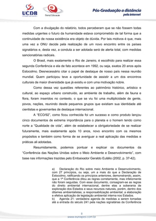 8
www.eunapos.com.br
Com a divulgação do relatório, todos perceberam que se não fossem todas
medidas urgentes o futuro da humanidade estava comprometido de tal forma que a
continuidade de nossa existência era objeto de dúvida. Por tais motivos é que, mais
uma vez a ONU decide pela realização de um novo encontro entre os países
signatários e, desta vez, a conduta a ser adotada será de alerta total, com medidas
sancionatórias radicais.
O Brasil, mais exatamente o Rio de Janeiro, é escolhido para realizar essa
segunda Conferência e ela de fato acontece em 1992, ou seja, exatos 20 anos após
Estocolmo. Desnecessário citar o papel de destaque de nosso país nessa reunião
mundial. Quem participou teve a oportunidade de assistir a um dos encontros
culturais de maior diversidade que já existiu e com uma motivação nobre.
Como dessa vez questões referentes ao patrimônio histórico, artístico e
cultural, ao espaço urbano construído, ao ambiente de trabalho, além de fauna e
flora, foram inseridos no contexto, o que se viu foi uma multiplicidade de gente,
povos, nações, reunindo desde pequenos grupos que existiam sua identidade até
cientistas e governantes de destaque internacional.
A “ECO/92”, como ficou conhecida foi um sucesso e como produto lançou
cinco documentos de extrema importância para o planeta e o homem tendo como
norte a “Qualidade de vida”, além de estabelecer a obrigatoriedade de se realizar
futuramente, mais exatamente após 10 anos, novo encontro com os mesmos
propósitos e também como forma de se averiguar a real aplicação das medidas e
práticas ali adotadas.
Resumidamente, podemos pontuar e explicar os documentos da
“Conferência das Nações Unidas sobre o Meio Ambiente e Desenvolvimento”, com
base nas informações trazidas pelo Embaixador Geraldo Eulálio (2002, p. 37-42).
a) Declaração do Rio sobre meio Ambiente e Desenvolvimento,
com 27 princípios, ou seja, um a mais do que a Declaração de
Estocolmo, ratificando os princípios anteriores, demonstrando, assim,
que a 1ª Conferência ditou as regras corretamente, mas infelizmente
não foram seguidas. Com esse documento, consagram-se as regras
do direito ambiental internacional, dentre elas a soberania de
exploração dos Estados e seus recursos naturais, porém, dentro dos
ditames ambientalistas; a responsabilização ambiental; a elaboração
e efetiva aplicação de legislação ambiental interna nos Estados.
b) Agenda 21: verdadeira agenda de medidas a serem tomadas
até a entrada do século 241 pela nações signatárias da Conferência
 