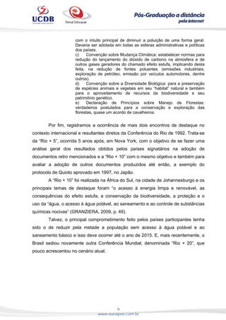 9
www.eunapos.com.br
com o intuito principal de diminuir a poluição de uma forma geral.
Deveria ser adotada em todas as esferas administrativas e políticas
dos países.
c) Convenção sobre Mudança Climática: estabelecer normas para
redução do lançamento do dióxido de carbono na atmosfera e de
outros gases geradores do chamado efeito estufa, implicando desta
feita, na redução de fontes poluentes (emissões industriais,
exploração de petróleo, emissão por veículos automotores, dentre
outros).
d) Convenção sobre a Diversidade Biológica: para a preservação
de espécies animais e vegetais em seu “habitat” natural e também
para o aproveitamento de recursos da biodiversidade e seu
patrimônio genético.
e) Declaração de Princípios sobre Manejo de Florestas:
verdadeiros postulados para a conservação e exploração das
florestas, quase um acordo de cavalheiros.
Por fim, registramos a ocorrência de mais dois encontros de destaque no
contexto internacional e resultantes diretos da Conferência do Rio de 1992. Trata-se
da “Rio + 5”, ocorrida 5 anos após, em Nova York, com o objetivo de se fazer uma
análise geral dos resultados obtidos pelos países signatários na adoção de
documentos retro mencionados e a “Rio + 10” com o mesmo objetivo e também para
avaliar a adoção de outros documentos produzidos até então, a exemplo do
protocolo de Quioto aprovado em 1997, no Japão.
A “Rio + 10” foi realizada na África do Sul, na cidade de Johannesburgo e os
principais temas de destaque foram “o acesso à energia limpa e renovável, as
consequências do efeito estufa, a conservação da biodiversidade, a proteção e o
uso da “água, o acesso à água potável, ao saneamento e ao controle de substâncias
químicas nocivas” (GRANZIERA, 2009, p. 49).
Talvez, o principal comprometimento feito pelos países participantes tenha
sido o de reduzir pela metade a população sem acesso à água potável e ao
saneamento básico e isso deve ocorrer até o ano de 2015. E, mais recentemente, o
Brasil sediou novamente outra Conferência Mundial, denominada “Rio + 20”, que
pouco acrescentou no cenário atual.
 