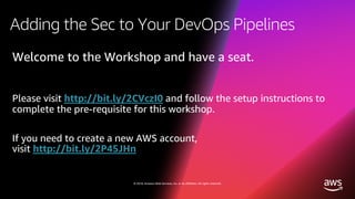 © 2018, Amazon Web Services, Inc. or its affiliates. All rights reserved.
Adding the Sec to Your DevOps Pipelines
Welcome to the Workshop and have a seat.
Please visit http://bit.ly/2CVczI0 and follow the setup instructions to
complete the pre-requisite for this workshop.
If you need to create a new AWS account,
visit http://bit.ly/2P45JHn
 
