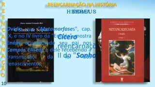 10
R
E
E
N
C
A
R
N
A
Ç
Ã
O
Cícero alude às
reencarnações no capítulo
II do "Sonho de Scipião".
ROMA
Ovídio, nas "Metamorfoses", cap.
IX, e no IV livro da "Eneida", mostra
Enéas encontrando seu pai nos
Campos Elíseos e dele recebendo a
transmissão da lei dos
renascimentos.
HEBREUS
REENCARNAÇÃO NA HISTÓRIA
 
