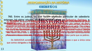 13
CAPÍTULO 2
SOBRE AS SEITAS QUE HAVIA ENTRE OS JUDEUS
Os ESSÊNIOS, atribuem e entregam todas as coisas, sem exceção, à providência de Deus.
Crêem que as almas são imortais, acham que se deve fazer todo o possível para praticar a
justiça. Os seus costumes são irreprováveis, e a sua única ocupação é cultivar a terra. Sua
virtude é tão admirável que supera em muito a dos gregos e de outras nações, porque
eles fazem disso todo o seu empenho e preocupação e a ela se aplicam continuamente.
Possuem todos os bens em comum, sem que os ricos tenham maior parte que os pobres.
Os SADUCEUS acreditam que as almas morrem com os corpos e que a única coisa
que somos obrigados a fazer é observar a lei. [...].
Os FARISEUS .[...] Atribuem ao destino tudo o que acontece, sem, todavia, tirar ao
homem o poder de consentir. De sorte que, sendo tudo feito por ordem de Deus,
depende, no entanto, da nossa vontade entregarmo-nos à virtude ou ao vício. Eles julgam
que as almas são imortais, julgadas em um outro mundo e recompensadas ou castigadas
segundo foram neste — virtuosas ou viciosas — e que umas são eternamente retidas
prisioneiras nessa outra vida, e outras retornam a esta.
760. Entre os judeus, os que faziam profissão particular de sabedoria
estavam, há vários séculos, divididos em três seitas: os Saduceus, Fariseus, e
os Essênios, ....
CAPÍTULO 2
SOBRE AS SEITAS QUE HAVIA ENTRE OS JUDEUS
R
E
E
N
C
A
R
N
A
Ç
Ã
O
HEBREUSCRISTÃOS
REENCARNAÇÃO NA HISTÓRIA
 