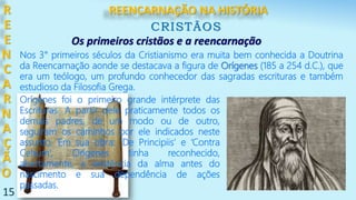 15
R
E
E
N
C
A
R
N
A
Ç
Ã
O
CRISTÃOS
Nos 3° primeiros séculos da Cristianismo era muita bem conhecida a Doutrina
da Reencarnação aonde se destacava a figura de Orígenes (185 a 254 d.C.), que
era um teólogo, um profundo conhecedor das sagradas escrituras e também
estudioso da Filosofia Grega.
Os primeiros cristãos e a reencarnação
Orígenes foi o primeiro grande intérprete das
Escrituras. A partir dele praticamente todos os
demais padres, de um modo ou de outro,
seguiram os caminhos por ele indicados neste
assunto. Em sua obra: ‘De Principiis’ e ‘Contra
Celsum’, Orígenes tinha reconhecido,
abertamente, a existência da alma antes do
nascimento e sua dependência de ações
passadas.
REENCARNAÇÃO NA HISTÓRIA
 