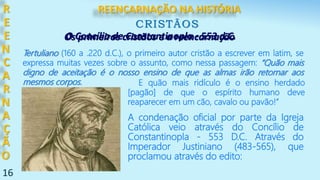 16
R
E
E
N
C
A
R
N
A
Ç
Ã
O
CRISTÃOS
A condenação oficial por parte da Igreja
Católica veio através do Concílio de
Constantinopla - 553 D.C. Através do
Imperador Justiniano (483-565), que
proclamou através do edito:
Os primeiros cristãos e a reencarnação
Tertuliano (160 a .220 d.C.), o primeiro autor cristão a escrever em latim, se
expressa muitas vezes sobre o assunto, como nessa passagem: “Quão mais
digno de aceitação é o nosso ensino de que as almas irão retornar aos
mesmos corpos. E quão mais ridículo é o ensino herdado
[pagão] de que o espírito humano deve
reaparecer em um cão, cavalo ou pavão!”
O Concílio de Constantinopla - 553 d.C.
REENCARNAÇÃO NA HISTÓRIA
 