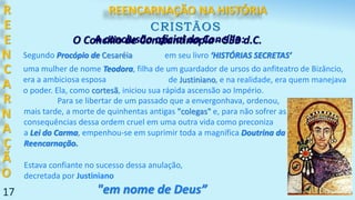 17
R
E
E
N
C
A
R
N
A
Ç
Ã
O
CRISTÃOS
O Concílio de Constantinopla - 553 d.C.
Segundo Procópio de Cesaréia em seu livro ‘HISTÓRIAS SECRETAS’
uma mulher de nome Teodora, filha de um guardador de ursos do anfiteatro de Bizâncio,
era a ambiciosa esposa de Justiniano, e na realidade, era quem manejava
o poder. Ela, como cortesã, iniciou sua rápida ascensão ao Império.
Para se libertar de um passado que a envergonhava, ordenou,
mais tarde, a morte de quinhentas antigas "colegas" e, para não sofrer as
consequências dessa ordem cruel em uma outra vida como preconiza
a Lei do Carma, empenhou-se em suprimir toda a magnífica Doutrina da
Reencarnação.
Estava confiante no sucesso dessa anulação,
decretada por Justiniano
"em nome de Deus”
A conclusão oficial do Concílio:
REENCARNAÇÃO NA HISTÓRIA
 