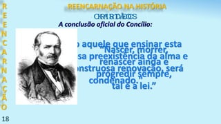 18
R
E
E
N
C
A
R
N
A
Ç
Ã
O
"Todo aquele que ensinar esta
fantasiosa preexistência da alma e
sua monstruosa renovação, será
condenado."
CRISTÃOS
A conclusão oficial do Concílio:
KARDEC
“Nascer, morrer,
renascer ainda e
progredir sempre,
tal é a lei.”
REENCARNAÇÃO NA HISTÓRIA
 