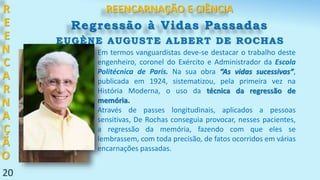 R
E
E
N
C
A
R
N
A
Ç
Ã
O
20
Em termos vanguardistas deve-se destacar o trabalho deste
engenheiro, coronel do Exército e Administrador da Escola
Politécnica de Paris. Na sua obra “As vidas sucessivas”,
publicada em 1924, sistematizou, pela primeira vez na
História Moderna, o uso da técnica da regressão de
memória.
Através de passes longitudinais, aplicados a pessoas
sensitivas, De Rochas conseguia provocar, nesses pacientes,
a regressão da memória, fazendo com que eles se
lembrassem, com toda precisão, de fatos ocorridos em várias
encarnações passadas.
REENCARNAÇÃO E CIÊNCIA
Regressão à Vidas Passadas
EUGÈNE AUGUSTE ALBERT DE ROCHAS
 