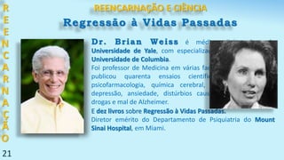Dr. Brian Weiss é médico diplomado pela
Universidade de Yale, com especialização em Psiquiatria na
Universidade de Columbia.
Foi professor de Medicina em várias faculdades americanas e
publicou quarenta ensaios científicos nas áreas de
psicofarmacologia, química cerebral, distúrbios do sono,
depressão, ansiedade, distúrbios causados pelo abuso de
drogas e mal de Alzheimer.
R
E
E
N
C
A
R
N
A
Ç
Ã
O
21
REENCARNAÇÃO E CIÊNCIA
E dez livros sobre Regressão à Vidas Passadas.
Diretor emérito do Departamento de Psiquiatria do Mount
Sinai Hospital, em Miami.
Regressão à Vidas Passadas
 