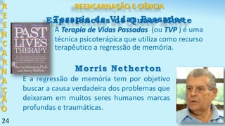 24
R
E
E
N
C
A
R
N
A
Ç
Ã
O
Terapia de Vidas Passadas
E a regressão de memória tem por objetivo
buscar a causa verdadeira dos problemas que
deixaram em muitos seres humanos marcas
profundas e traumáticas.
A Terapia de Vidas Passadas (ou TVP ) é uma
técnica psicoterápica que utiliza como recurso
terapêutico a regressão de memória.
Morris Netherton
REENCARNAÇÃO E CIÊNCIA
Experiências de Quase Morte
 