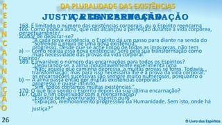 26
R
E
E
N
C
A
R
N
A
Ç
Ã
O
DA PLURALIDADE DAS EXISTÊNCIAS
166. Como pode a alma, que não alcançou a perfeição durante a vida corpórea,
acabar de depurar-se?
“Sofrendo a prova de uma nova existência.”
a) — Como realiza essa nova existência? Será pela sua transformação como
Espírito?
“Depurando-se, a alma indubitavelmente experimenta uma
transformação, mas para isso necessária lhe é a prova da vida corporal.”
b) — A alma passa então por muitas existências corporais?
“Sim, todos contamos muitas existências.”
167. Qual o fim objetivado com a reencarnação?
“Expiação, melhoramento progressivo da Humanidade. Sem isto, onde há
justiça?”
A REENCARNAÇÃO
168. É limitado o número das existências corporais, ou o Espírito reencarna
perpetuamente?
“A cada nova existência, o Espírito dá um passo para diante na senda do
progresso. Desde que se ache limpo de todas as impurezas, não tem
mais necessidade das provas da vida corporal.”
169. É invariável o número das encarnações para todos os Espíritos?
“Não; aquele que caminha depressa, a muitas provas se forra. Todavia,
as encarnações sucessivas são sempre muito numerosas, porquanto o
progresso é quase infinito.”
170. O que fica sendo o Espírito depois da sua última encarnação?
“Espírito bem-aventurado; Espírito puro”.
O Livro dos Espíritos
JUSTIÇA DA REENCARNAÇÃO
 