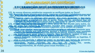 28
R
E
E
N
C
A
R
N
A
Ç
Ã
O
ENCARNAÇÃO NOS DIFERENTES MUNDOS
172. As nossas diversas existências corporais se verificam todas na Terra?
“Não; vivemo-las em diferentes mundos. As que aqui passamos não são as
primeiras, nem as últimas; são, porém, das mais materiais e das mais
distantes da perfeição.”
173. A cada nova existência corporal a alma passa de um mundo para outro, ou
pode ter muitas no mesmo globo?
“Pode viver muitas vezes no mesmo globo, se não se adiantou bastante para
passar a um mundo superior.”
a) — Podemos então reaparecer muitas vezes na Terra?
“Certamente.”
b) — Podemos voltar a este, depois de termos vivido em outros mundos?
“Sem dúvida. É possível que já tenhais vivido algures e na Terra.”
DA PLURALIDADE DAS EXISTÊNCIAS
O Livro dos Espíritos
180. Passando deste planeta para outro, conserva o Espírito a inteligência que aqui
tinha?
“Sem dúvida; a inteligência não se perde. Pode, porém, acontecer que ele
não disponha dos mesmos meios para manifestá-la, [...].”
181. Os seres que habitam os diferentes mundos têm corpos semelhantes aos
nossos?
“É fora de dúvida que têm corpos, porque o Espírito precisa estar revestido
de matéria para atuar sobre a matéria. Esse envoltório, porém, é mais ou
menos material, conforme o grau de pureza a que chegaram os Espíritos. É
isso o que assinala a diferença entre os mundos que temos de percorrer,
porquanto muitas moradas há na casa de nosso Pai, sendo,
conseguintemente, de muitos graus essas moradas. [...].”
TRANSMIGRAÇÕES PROGRESSIVAS
187. A substância do perispírito é a mesma em todos os mundos?
“Não; é mais ou menos etérea. Passando de um mundo a outro, o Espírito se
reveste da matéria própria desse outro, operando-se, porém, essa mudança
com a rapidez do relâmpago.”
188. Os Espíritos puros habitam mundos especiais, ou se acham no espaço
universal, sem estarem mais ligados a um mundo do que a outros?
“Habitam certos mundos, mas não lhes ficam presos, como os homens à
Terra; podem, melhor do que os outros, estar em toda parte.”
 