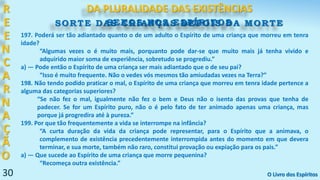 30
R
E
E
N
C
A
R
N
A
Ç
Ã
O
SORTE DAS CRIANÇAS DEPOIS DA MORTE
DA PLURALIDADE DAS EXISTÊNCIAS
O Livro dos Espíritos
197. Poderá ser tão adiantado quanto o de um adulto o Espírito de uma criança que morreu em tenra
idade?
“Algumas vezes o é muito mais, porquanto pode dar-se que muito mais já tenha vivido e
adquirido maior soma de experiência, sobretudo se progrediu.”
a) — Pode então o Espírito de uma criança ser mais adiantado que o de seu pai?
“Isso é muito frequente. Não o vedes vós mesmos tão amiudadas vezes na Terra?”
198. Não tendo podido praticar o mal, o Espírito de uma criança que morreu em tenra idade pertence a
alguma das categorias superiores?
“Se não fez o mal, igualmente não fez o bem e Deus não o isenta das provas que tenha de
padecer. Se for um Espírito puro, não o é pelo fato de ter animado apenas uma criança, mas
porque já progredira até à pureza.”
199. Por que tão frequentemente a vida se interrompe na infância?
“A curta duração da vida da criança pode representar, para o Espírito que a animava, o
complemento de existência precedentemente interrompida antes do momento em que devera
terminar, e sua morte, também não raro, constitui provação ou expiação para os pais.”
a) — Que sucede ao Espírito de uma criança que morre pequenina?
“Recomeça outra existência.”
SEXOS NOS ESPÍRITOS
 