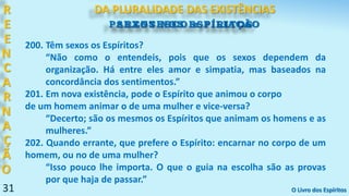 31
SEXOS NOS ESPÍRITOS
31
R
E
E
N
C
A
R
N
A
Ç
Ã
O
DA PLURALIDADE DAS EXISTÊNCIAS
O Livro dos Espíritos
200. Têm sexos os Espíritos?
“Não como o entendeis, pois que os sexos dependem da
organização. Há entre eles amor e simpatia, mas baseados na
concordância dos sentimentos.”
201. Em nova existência, pode o Espírito que animou o corpo
de um homem animar o de uma mulher e vice-versa?
“Decerto; são os mesmos os Espíritos que animam os homens e as
mulheres.”
202. Quando errante, que prefere o Espírito: encarnar no corpo de um
homem, ou no de uma mulher?
“Isso pouco lhe importa. O que o guia na escolha são as provas
por que haja de passar.”
PARENTESCO e FILIAÇÃO
 