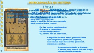 4
Nos VEDAS, de 3.000 a.C., encontramos o BAGVAD
GITA com o Cântico da Imortalidade:
ÍNDIA
R
E
E
N
C
A
R
N
A
Ç
Ã
O
Como se deixam vestes gastas
para usar vestes novas,
assim o espírito deixa o corpo usado
para revestir novos corpos.
Eu tive muitos nascimentos,
Ó Ariuna, e tu também.
Eu os conheço todos;
tu, porém, não os conheces.
Chegadas até mim essas grandes almas
que atingiram a perfeição suprema,
não entram mais nessa vida perecível,
morada dos males.
Os mundos voltarão a Brahma,
ó Ariuna, mas aquele que me atinge,
não deve mais renascer.
Nos VEDAS, de 3.000 a.C., encontramos o
BAGVAD GITA com o Cântico da Imortalidade:
A idéia das vidas sucessivas permeia o Hinduísmo, a forma
moderna do Brahmanismo, como também o Jainismo, que
segue as diretrizes de Mahavira, já em 540 a.C.
REENCARNAÇÃO NA HISTÓRIA
 