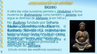 5
ÍNDIA
R
E
E
N
C
A
R
N
A
Ç
Ã
O
A idéia das vidas sucessivas permeia o Hinduísmo, a forma
moderna do Brahmanismo, como também o Jainismo, que
segue as diretrizes de Mahavira, já em 540 a.C.
EGITO
No Budismo, fundado por Sidharta
Gautama, denominado Budha, o
iluminado (560-480 a.C.), os postulados
básicos da reencarnação e lei do carma
também perduram, apontando-se,
porém, como objetivo primordial a
libertação do Samsara.
(círculo vicioso das existências sucessivas.)
Muito difundido no Oriente, o
Budismo floresce há milênios em
toda a Ásia; Índia, Ceilão, China,
Camboja, Indonésia, Mongólia e
Tailândia e Japão.
REENCARNAÇÃO NA HISTÓRIA
 