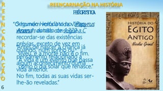 6
Segundo Heródoto no "Papyrus
Anana", datado de 1.320 a.C
R
E
E
N
C
A
R
N
A
Ç
Ã
O
EGITO
“O homem volta à vida várias
vezes mas não consegue
recordar-se das existências
prévias, exceto de vez em
quando, num sonho ou
pensamento relacionado a
algum acontecimento duma
vida anterior.
No fim, todas as suas vidas ser-
lhe-ão reveladas.”
“Antes de nascer a criança já
viveu, e a morte não é o fim.
A vida é um evento que passa
como o dia solar que renasce.”
PÉRSIA
REENCARNAÇÃO NA HISTÓRIA
 