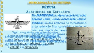 7
No MAZDEISMO, a ideia da reencarnação
aparece com uma concepção muito
elevada:
a da redenção final concedida a todas as
criaturas, depois de haverem, entretanto,
experimentado as provas expiatórias que
devem conduzir a alma humana
finalmente a sua felicidade.
R
E
E
N
C
A
R
N
A
Ç
Ã
O
PÉRSIA
Zaratustra ou Zoroastro
Farahar ou Ferohar, representação da alma
humana antes do nascimento e depois da
morte, é um dos símbolos do zoroastrismo.
’Age como gostarias que agissem contigo’
Cobrar juros a um integrante da religião era
considerado o pior dos pecados. Reprovava-se
duramente o acúmulo de riquezas.
Entre as condutas proibidas destacavam-
se a gula, o orgulho, a indolência, a cobiça,
a ira, a luxúria, o adultério, o aborto,
a calúnia e a dissipação.
GRÉCIA
REENCARNAÇÃO NA HISTÓRIA
 