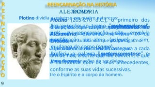 9
Plotino (205-270 d.C.), o primeiro dos
discípulos da escola neoplatônica da
Alexandria, escreveu no livro IX da
Enéada:
R
E
E
N
C
A
R
N
A
Ç
Ã
O
ALEXANDRIA
Fez exceção ao termo "metempsicose",
pois a reencarnação não envolvia
modificação da alma (psique) e sim,
mudança do corpo (soma).
Preferiu a palavra "metemsomatose" (a
troca de corpo).
A providência dos deuses assegura a cada
um de nós, a sorte que lhe convém, e que
é harmônica com os seus antecedentes,
conforme as suas vidas sucessivas.
Plotino dividia o universo em quatro naturezas:
Uno - refere-se a Deus, dado que sua principal característica é
a indivisibilidade. "É em virtude do Uno [unidade] que todas
as coisas são coisas."
Nous - significa atividade do intelecto ou da razão em
oposição aos sentidos materiais. "Inteligência" ou
"Pensamento". Uma das emanações do ser divino.
Alma - o elo entre o Espírito e o corpo do homem.
Matéria - Matéria é qualquer substância que ocupa lugar no
espaço.
ROMA
REENCARNAÇÃO NA HISTÓRIA
 