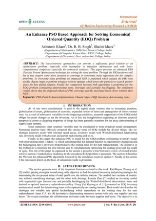 International
OPEN ACCESS Journal
Of Modern Engineering Research (IJMER)
| IJMER | ISSN: 2249–6645 | www.ijmer.com | Vol. 5 | Iss.1| Jan. 2015 | 29|
An Enhance PSO Based Approach for Solving Economical
Ordered Quantity (EOQ) Problem
Ashutosh Khare1
, Dr. B. B. Singh2
, Shalini khare3
(Department of Mathematics, SMS Govt. Science College, India
(Department of Computer Science Govt. K.R.G. College, India)
(Department of Electronics, Govt. polytechnic College, India)
I. INTRODUCTION
As of late more consideration is paid to the supply chain systems due to increasing expenses,
globalization of assets, globalization of economy, expanded verities of items and prerequisites of lower reaction
time. As a result of substantial variability in the impacting conditions, essential suppositions of the EOQ model
obliges incessant changes as per the inventory. As of late the thoughtfulness regarding an alternate essential
perspective known as decaying properties of things has been generally examines for the exact demonstrating of
supply chain systems.
Since numerous other essential variables may be considered to more practical model arrangement.
Numerous analysts have officially proposed the various types of EOQ models for diverse things, like no-
shortage inventory model with constant speed decay, inventory model with Weibull-distributed deteriorating
rate, inventory model with discount and partial backordering and so on.
Finally in this paper the enhanced PSO is tested for the EOQ problem considering inventory model
with deteriorating items is taken [1], which considered that the demand function is exponentially decreasing and
the backlogging rate is inversely proportional to the waiting time for the next replenishment. The objective of
the problem is to minimize the total relevant cost by simultaneously optimizing the shortage point and the length
of cycle. The rest of the paper is organized as the section 2 presents a brief literature review of related articles
while in section 3 mathematical modeling for the considered EOQ problem is presented. The section 4 describes
the PSO and the enhanced PSO algorithms followed by the simulation results in section 5. Finally in the section
6 the conclusion drawn on the basis of simulation results is presented.
II. LITERATURE REVIEW
This section presents some of the important literatures related to this work. Kai-Wayne Chuang et al.
[2] studied pricing strategies in marketing, with objective to find the optimal inventory and pricing strategies for
maximizing the net present value of total profit over the infinite horizon. The studied two variants of models:
one without considering shortage, and the other with shortage. Lianxia Zhao [7] studied an inventory model
with trapezoidal type demand rate and partially backlogging for Weibull-distributed deterioration items and
derived an optimal inventory replenishment policy. Liang Yuh Ouyang et al. [1] presented an EOQ inventory
mathematical model for deteriorating items with exponentially decreasing demand. Their model also handles the
shortages and variable rate partial backordering which dependents on the waiting time for the next
replenishment. Jonas C.P. Yu [4] developed a deteriorating inventory system with only one supplier and one
buyer. The system considers the collaboration and trade credit between supplier and buyer. The objective is to
ABSTRACT: The Meta-heuristic approaches can provide a sufficiently good solution to an
optimization problem, especially with incomplete or imperfect information and with lower
computational complexity especially for numerical solutions. This paper presents an enhanced PSO
(Particle Swarm Optimization) technique for solving the same problem. Through the PSO performs well
but it may require some more iteration to converge or sometimes many repetitions for the complex
problems. To overcome these problems an enhanced PSO is presented which utilizes the PSO with
double chaotic maps to perform irregular velocity updates which forces the particles to search greater
space for best global solution. Finally the comparison between both algorithms is performed for the
EOQ problem considering deteriorating items, shortages and partially backlogging. The simulation
results shows that the proposed enhanced PSO converges quickly and found much closer solution then
PSO.
Keywords: PSO (Particle Swarm Optimization), Chaotic Maps, EOQ, Inventory, deteriorating items.
 