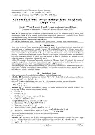 International Journal of Engineering Science Invention
ISSN (Online): 2319 – 6734, ISSN (Print): 2319 – 6726
www.ijesi.org ||Volume 5 Issue 11|| November 2016 || PP. 19-23
www.ijesi.org 19 | Page
Common Fixed Point Theorem in Menger Space through weak
Compatibility
*
Preeti, **Agin Kumari, Dinesh Kumar Madan and Amit Sehgal
Department of Mathematics, Ch. Bansi Lal University, Bhiwani, India (127021)
Abstract: In the present paper, a common fixed point theorem for five self mappings has been proved under
more general -norm ( -type norm) in Menger space through weak compatibility. A corollary is also derived
from the obtained result. The theorem is supported by providing a suitable example.
Mathematical Subject Classification: 46XX, 47N30
Keywords: Common fixed point, Compatible maps, Menger space, PM-space, Weak compatible maps.
I. Introduction
Fixed point theory in Menger space can be considered as a part of Probabilistic Analysis, which is a very
dynamical area of mathematical research. Menger [1] introduced the notion of Menger spaces as a
generalization of core notion of metric spaces. It is observed by many authors that contraction condition in
metric space may be exactly translated into PM-space endowed with min norms. Sehgal and Bharucha-Reid [2]
obtained a generalization of Banach Contration Principle on a complete Menger space which is a milestone in
developing fixed-point theorems in Menger space and initiated the study of fixed points in PM-spaces. Further,
Schweizer-Sklar [3] expanded the study of these spaces.
Mishra [4] introduced the notion of compatible mappings in PM-space. Jungck [5] enlarged this concept of
compatible maps. Sessa [6] initiated the tradition of improving commutativity in fixed point theorems by
introducing the notion of weakly compatible commuting maps in Metric spaces.
In the present paper, using the idea of compatibility, we have proved a common fixed point theorem for five self
mappings in Complete Menger space and an example is also given to illustrate our proved theorem. Also we
have deduced a corollary from main theorem.
II. Preliminary Notes
In this section, we recall some definitions and known results in Menger space.
Definition 2.1 A distribution function is a function which is left continuous on R, non-
decreasing and .
Let and (also known as Heaviside function) defined by
Definition 2.2 A triangular norm (shortly t-norm) is a binary operation on unit interval [0,1] such that
the following conditions are satisfied:




Example 2.3 The following are the four basic -norms:
i. The minimum -norm :
ii. The product t-norm: a.b
iii. The Lukasiewicz t-norm:
iv. The weakest -norm, the drastic product: .
In respect of the above mentioned norms, we have the following ordering:
.
Definition 2.4:- The ordered pair is called a probabilistic metric space (PM-space) if is a non- empty
set is a probabilistic distance function satisfying the following condition:
i. ;
 