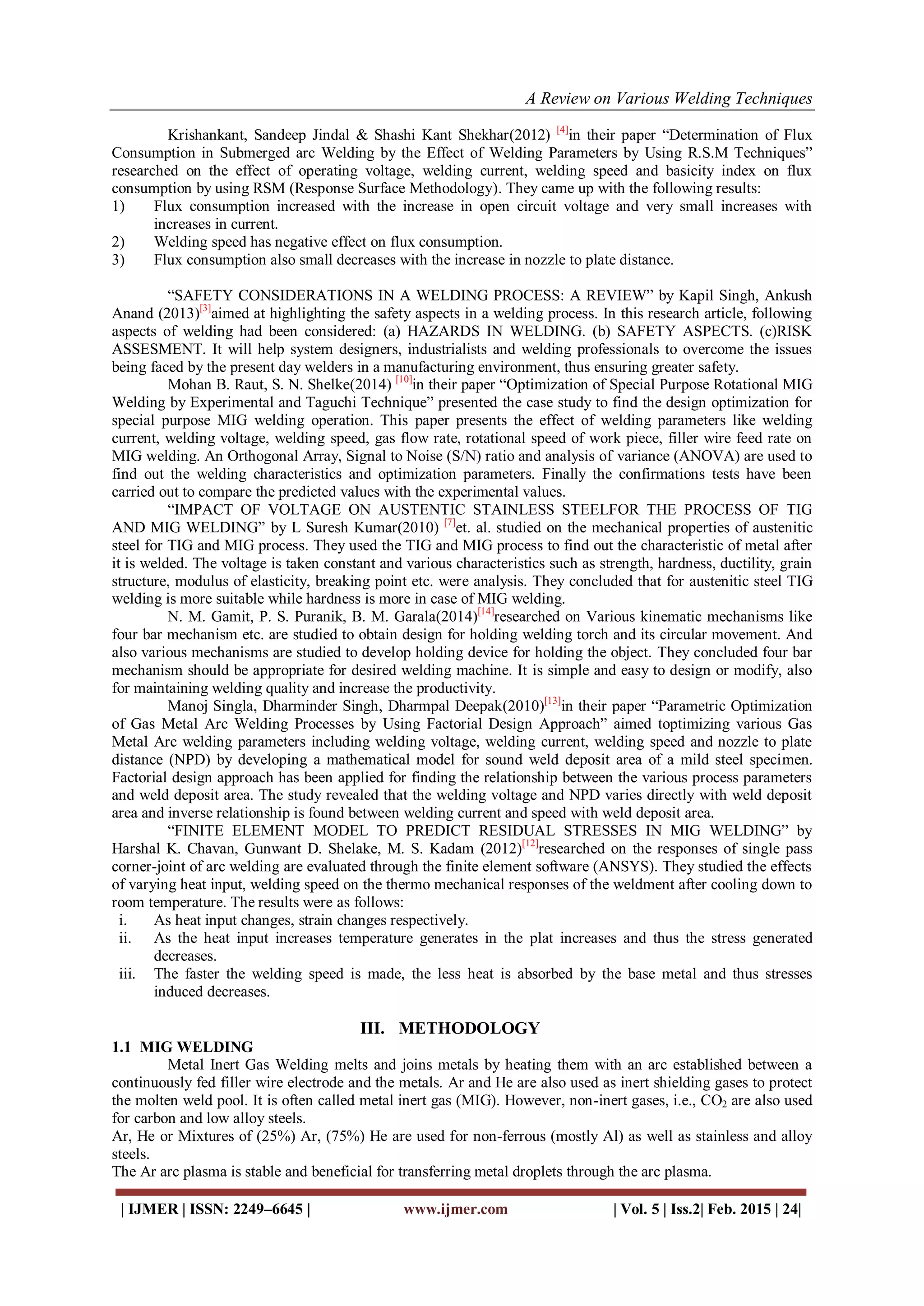 A Review on Various Welding Techniques
| IJMER | ISSN: 2249–6645 | www.ijmer.com | Vol. 5 | Iss.2| Feb. 2015 | 24|
Krishankant, Sandeep Jindal & Shashi Kant Shekhar(2012) [4]
in their paper “Determination of Flux
Consumption in Submerged arc Welding by the Effect of Welding Parameters by Using R.S.M Techniques”
researched on the effect of operating voltage, welding current, welding speed and basicity index on flux
consumption by using RSM (Response Surface Methodology). They came up with the following results:
1) Flux consumption increased with the increase in open circuit voltage and very small increases with
increases in current.
2) Welding speed has negative effect on flux consumption.
3) Flux consumption also small decreases with the increase in nozzle to plate distance.
“SAFETY CONSIDERATIONS IN A WELDING PROCESS: A REVIEW” by Kapil Singh, Ankush
Anand (2013)[3]
aimed at highlighting the safety aspects in a welding process. In this research article, following
aspects of welding had been considered: (a) HAZARDS IN WELDING. (b) SAFETY ASPECTS. (c)RISK
ASSESMENT. It will help system designers, industrialists and welding professionals to overcome the issues
being faced by the present day welders in a manufacturing environment, thus ensuring greater safety.
Mohan B. Raut, S. N. Shelke(2014) [10]
in their paper “Optimization of Special Purpose Rotational MIG
Welding by Experimental and Taguchi Technique” presented the case study to find the design optimization for
special purpose MIG welding operation. This paper presents the effect of welding parameters like welding
current, welding voltage, welding speed, gas flow rate, rotational speed of work piece, filler wire feed rate on
MIG welding. An Orthogonal Array, Signal to Noise (S/N) ratio and analysis of variance (ANOVA) are used to
find out the welding characteristics and optimization parameters. Finally the confirmations tests have been
carried out to compare the predicted values with the experimental values.
“IMPACT OF VOLTAGE ON AUSTENTIC STAINLESS STEELFOR THE PROCESS OF TIG
AND MIG WELDING” by L Suresh Kumar(2010) [7]
et. al. studied on the mechanical properties of austenitic
steel for TIG and MIG process. They used the TIG and MIG process to find out the characteristic of metal after
it is welded. The voltage is taken constant and various characteristics such as strength, hardness, ductility, grain
structure, modulus of elasticity, breaking point etc. were analysis. They concluded that for austenitic steel TIG
welding is more suitable while hardness is more in case of MIG welding.
N. M. Gamit, P. S. Puranik, B. M. Garala(2014)[14]
researched on Various kinematic mechanisms like
four bar mechanism etc. are studied to obtain design for holding welding torch and its circular movement. And
also various mechanisms are studied to develop holding device for holding the object. They concluded four bar
mechanism should be appropriate for desired welding machine. It is simple and easy to design or modify, also
for maintaining welding quality and increase the productivity.
Manoj Singla, Dharminder Singh, Dharmpal Deepak(2010)[13]
in their paper “Parametric Optimization
of Gas Metal Arc Welding Processes by Using Factorial Design Approach” aimed toptimizing various Gas
Metal Arc welding parameters including welding voltage, welding current, welding speed and nozzle to plate
distance (NPD) by developing a mathematical model for sound weld deposit area of a mild steel specimen.
Factorial design approach has been applied for finding the relationship between the various process parameters
and weld deposit area. The study revealed that the welding voltage and NPD varies directly with weld deposit
area and inverse relationship is found between welding current and speed with weld deposit area.
“FINITE ELEMENT MODEL TO PREDICT RESIDUAL STRESSES IN MIG WELDING” by
Harshal K. Chavan, Gunwant D. Shelake, M. S. Kadam (2012)[12]
researched on the responses of single pass
corner-joint of arc welding are evaluated through the finite element software (ANSYS). They studied the effects
of varying heat input, welding speed on the thermo mechanical responses of the weldment after cooling down to
room temperature. The results were as follows:
i. As heat input changes, strain changes respectively.
ii. As the heat input increases temperature generates in the plat increases and thus the stress generated
decreases.
iii. The faster the welding speed is made, the less heat is absorbed by the base metal and thus stresses
induced decreases.
III. METHODOLOGY
1.1 MIG WELDING
Metal Inert Gas Welding melts and joins metals by heating them with an arc established between a
continuously fed filler wire electrode and the metals. Ar and He are also used as inert shielding gases to protect
the molten weld pool. It is often called metal inert gas (MIG). However, non-inert gases, i.e., CO2 are also used
for carbon and low alloy steels.
Ar, He or Mixtures of (25%) Ar, (75%) He are used for non-ferrous (mostly Al) as well as stainless and alloy
steels.
The Ar arc plasma is stable and beneficial for transferring metal droplets through the arc plasma.
 