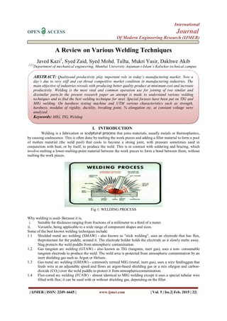 International
OPEN ACCESS Journal
Of Modern Engineering Research (IJMER)
| IJMER | ISSN: 2249–6645 | www.ijmer.com | Vol. 5 | Iss.2| Feb. 2015 | 22|
A Review on Various Welding Techniques
Javed Kazi1
, Syed Zaid, Syed Mohd. Talha, Mukri Yasir, Dakhwe Akib
1,2,3
Department of mechanical engineering, Mumbai University Anjuman-i-Islam’s Kalsekar technical campus
I. INTRODUCTION
Welding is a fabrication or sculptural process that joins materials, usually metals or thermoplastics,
by causing coalescence. This is often done by melting the work pieces and adding a filler material to form a pool
of molten material (the weld pool) that cools to become a strong joint, with pressure sometimes used in
conjunction with heat, or by itself, to produce the weld. This is in contrast with soldering and brazing, which
involve melting a lower-melting-point material between the work pieces to form a bond between them, without
melting the work pieces.
Fig 1: WELDING PROCESS
Why welding is used- Because it is,
i. Suitable for thickness ranging from fractions of a millimeter to a third of a meter.
ii. Versatile, being applicable to a wide range of component shapes and sizes.
Some of the best known welding techniques include:
1.1 Shielded metal arc welding (SMAW) - also known as "stick welding", uses an electrode that has flux,
theprotectant for the puddle, around it. The electrode holder holds the electrode as it slowly melts away.
Slag protects the weld puddle from atmospheric contamination.
1.2 Gas tungsten arc welding (GTAW) - also known as TIG (tungsten, inert gas), uses a non- consumable
tungsten electrode to produce the weld. The weld area is protected from atmospheric contamination by an
inert shielding gas such as Argon or Helium.
1.3 Gas metal arc welding (GMAW) - commonly termed MIG (metal, inert gas), uses a wire feedinggun that
feeds wire at an adjustable speed and flows an argon-based shielding gas or a mix ofargon and carbon-
dioxide (CO2) over the weld puddle to protect it from atmosphericcontamination.
1.4 Flux-cored arc welding (FCAW) - almost identical to MIG welding except it uses a special tubular wire
filled with flux; it can be used with or without shielding gas, depending on the filler.
ABSTRACT: Qualityand productivity play important role in today’s manufacturing market. Now a
day’s due to very stiff and cut throat competitive market condition in manufacturing industries. The
main objective of industries reveals with producing better quality product at minimum cost and increase
productivity. Welding is the most vital and common operation use for joining of two similar and
dissimilar parts.In the present research paper an attempt is made to understand various welding
techniques and to find the best welding technique for steel. Special focuses have been put on TIG and
MIG welding. On hardness testing machine and UTM various characteristics such as strength,
hardness, modulus of rigidity, ductility, breaking point, % elongation etc. at constant voltage were
analyzed.
Keywords: MIG, TIG, Welding
 