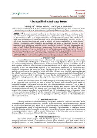 International
OPEN ACCESS Journal
Of Modern Engineering Research (IJMER)
| IJMER | ISSN: 2249–6645 | www.ijmer.com | Vol. 5 | Iss.2| Feb. 2015 | 21|
AdvancedBrakeAssistance System
Pankaj Jat1
, Pritesh Koshti2
, Prof.Vipin.V.Gawande3
1,2
Mechanical Department, Dr. D. Y. Patil Institute of Engineering and Technology, Pune, Maharashtra, India
3
Assistant Professor, Dr. D. Y. Patil Institute of Engineering and Technology, Pune, Maharashtra, India
I. INTRODUCTION
In automobile system, the brake played a subordinate role because the friction generated in between the
brake pads and brake disk which helps the vehicles to slow down or stop at particular distance. Increase in speed
and power constantly increasing the modifications in braking system. Brakes are used to inhibit the motion in
order to prevent the vehicles from collisions. Suddenly when a driver sees an abject in front of the vehicle, he is
momentary in shock and applies brakes suddenly. In this condition they get panicked and fail to apply brake
completely. Consequently, for the normal drivers the reaction time to press the pedal is high but the force
applied is not sufficient, so they may fail to use the full braking efficiency of the car which leads in accident and
also valuable braking distance is lost. This happens because many drivers do not apply the brakes sufficiently in
emergency situations due lack of experience. This means that the greatest possibility of braking effort is not
sufficient for braking because the drivers did not press the brake pedal with sufficient amount force to apply
brakes.
Advance brake assistance system will help in emergency situations by increasing braking force. Based
on the speed and force with which the pedal is pressed, the advance brake assistance system detects the
emergency situations. Drivers press the brake pedal quickly during emergency situations. This is done by
analyzing the speed, with which the pedal is pressed active the advance brake assistance system will detect the
emergency condition and applies full braking force even though driver did not press the brake fully. This
advance brake assistance system has to be used with ABS and ESP equipped cars in order to increase the control
of the car while emergency braking. It will also increase the brake pressure until the ABS regulation intervenes
to prevent the wheels from locking. In this way greatest possible braking effect can be achieved and the brake
path is significantly short.
II. LITERATURE REVIEW
Generally the studies of various roads safety surveys have been made. This stated that normal drivers
fail to apply brakes completely in emergency situations. Mainly the reason is that the stopping distance depends
on the deceleration when we apply brakes, due to incomplete baking force is applied the stopping distance is
more and this leads the vehicle to crash or collide with the obstacle. The main concept of work began with the
method to detect the problem by consider various factors such as driver behavior, reaction time, driver response
in emergency situation, trails are made to consider the time taken for the brake pedal to move some amount of
distance and then fix some threshold time to detect the emergency.
III. PROPOSED METHODOLOGY
This system is been designed with the algorithm required in order to detect and differentiate in
emergency and normal situation. Advanced brake assistance system interprets a quick push of brake pedal in
emergency condition. The main components in the advanced braking assistance system are optical sensor or
ABSTRACT: In recent years the numbers of cars has been increasing. Due to which day by day
accidents are increasing more & more simultaneously. Unfortunately, many accidents caused by driving
on the opposite side of the road, inappropriate speed and insufficient distance from other vehicles and it
might have been prevented, if vehicle had been able to brake faster in emergency situation. The goal or
idea of the project is to develop the system to support the driver is emphasized in critical braking
situation. A probability based framework was developed and tested in emergency situation. As the
components were added to the algorithm, greater benefits were realized. The result indicates that time
taken to apply brake is less in emergency situation than the normal situation. Also taking the driver
reaction time in account we can assist the driver and avoid accident and hence improve the safety
parameters regarding to brakes. Thus the system reduces the number of car accidents mostly caused by
human errors .Also make brake assist available for commercial cars at lowest range.
Keywords: Advance brake assistance, Driver response, Emergency situation, Safety, Time.
 