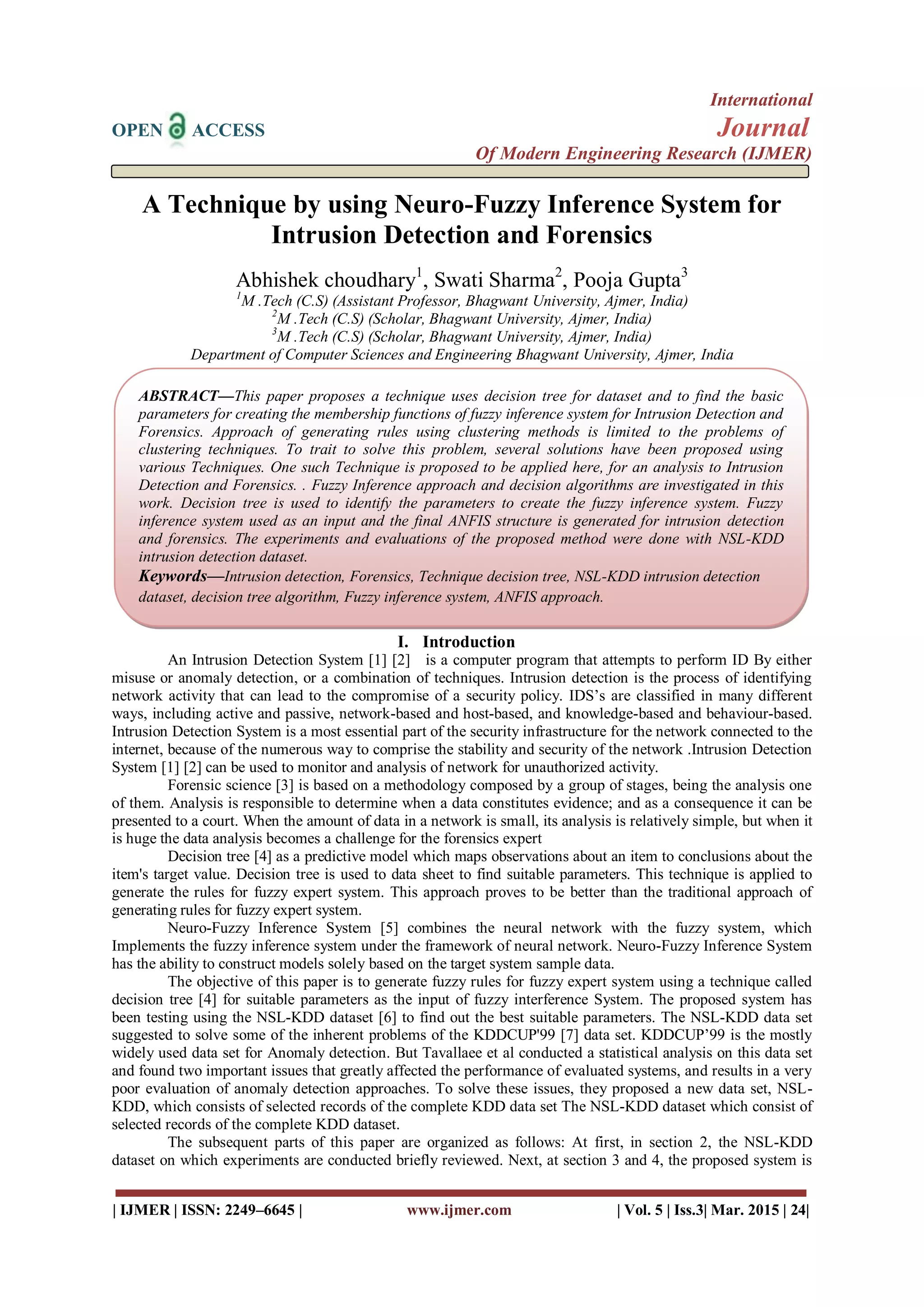 International
OPEN ACCESS Journal
Of Modern Engineering Research (IJMER)
| IJMER | ISSN: 2249–6645 | www.ijmer.com | Vol. 5 | Iss.3| Mar. 2015 | 24|
A Technique by using Neuro-Fuzzy Inference System for
Intrusion Detection and Forensics
Abhishek choudhary1
, Swati Sharma2
, Pooja Gupta3
1
M .Tech (C.S) (Assistant Professor, Bhagwant University, Ajmer, India)
2
M .Tech (C.S) (Scholar, Bhagwant University, Ajmer, India)
3
M .Tech (C.S) (Scholar, Bhagwant University, Ajmer, India)
Department of Computer Sciences and Engineering Bhagwant University, Ajmer, India
I. Introduction
An Intrusion Detection System [1] [2] is a computer program that attempts to perform ID By either
misuse or anomaly detection, or a combination of techniques. Intrusion detection is the process of identifying
network activity that can lead to the compromise of a security policy. IDS’s are classified in many different
ways, including active and passive, network-based and host-based, and knowledge-based and behaviour-based.
Intrusion Detection System is a most essential part of the security infrastructure for the network connected to the
internet, because of the numerous way to comprise the stability and security of the network .Intrusion Detection
System [1] [2] can be used to monitor and analysis of network for unauthorized activity.
Forensic science [3] is based on a methodology composed by a group of stages, being the analysis one
of them. Analysis is responsible to determine when a data constitutes evidence; and as a consequence it can be
presented to a court. When the amount of data in a network is small, its analysis is relatively simple, but when it
is huge the data analysis becomes a challenge for the forensics expert
Decision tree [4] as a predictive model which maps observations about an item to conclusions about the
item's target value. Decision tree is used to data sheet to find suitable parameters. This technique is applied to
generate the rules for fuzzy expert system. This approach proves to be better than the traditional approach of
generating rules for fuzzy expert system.
Neuro-Fuzzy Inference System [5] combines the neural network with the fuzzy system, which
Implements the fuzzy inference system under the framework of neural network. Neuro-Fuzzy Inference System
has the ability to construct models solely based on the target system sample data.
The objective of this paper is to generate fuzzy rules for fuzzy expert system using a technique called
decision tree [4] for suitable parameters as the input of fuzzy interference System. The proposed system has
been testing using the NSL-KDD dataset [6] to find out the best suitable parameters. The NSL-KDD data set
suggested to solve some of the inherent problems of the KDDCUP'99 [7] data set. KDDCUP’99 is the mostly
widely used data set for Anomaly detection. But Tavallaee et al conducted a statistical analysis on this data set
and found two important issues that greatly affected the performance of evaluated systems, and results in a very
poor evaluation of anomaly detection approaches. To solve these issues, they proposed a new data set, NSL-
KDD, which consists of selected records of the complete KDD data set The NSL-KDD dataset which consist of
selected records of the complete KDD dataset.
The subsequent parts of this paper are organized as follows: At first, in section 2, the NSL-KDD
dataset on which experiments are conducted briefly reviewed. Next, at section 3 and 4, the proposed system is
ABSTRACT—This paper proposes a technique uses decision tree for dataset and to find the basic
parameters for creating the membership functions of fuzzy inference system for Intrusion Detection and
Forensics. Approach of generating rules using clustering methods is limited to the problems of
clustering techniques. To trait to solve this problem, several solutions have been proposed using
various Techniques. One such Technique is proposed to be applied here, for an analysis to Intrusion
Detection and Forensics. . Fuzzy Inference approach and decision algorithms are investigated in this
work. Decision tree is used to identify the parameters to create the fuzzy inference system. Fuzzy
inference system used as an input and the final ANFIS structure is generated for intrusion detection
and forensics. The experiments and evaluations of the proposed method were done with NSL-KDD
intrusion detection dataset.
Keywords—Intrusion detection, Forensics, Technique decision tree, NSL-KDD intrusion detection
dataset, decision tree algorithm, Fuzzy inference system, ANFIS approach.
 