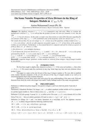 International Journal of Mathematics and Statistics Invention (IJMSI)
ISSN (Online): 2321 – 4767, ISSN (Print): 2321 – 4759
www.ijmsi.org ||Volume 6 Issue 4 ||April. 2017 || PP.23-25
www.ijmsi.org 23 | Page
On Some Notable Properties of Zero Divisors in the Ring of
Integers Modulo m (m , +, ×)
Amina Muhammad Lawan (Ph. D)
(Department of Mathematical Sciences, Bayero University, Kano, Nigeria)
Abstract: The algebraic structure (m , +, ×) is a commutative ring with unity. When we examine the
multiplicative structure (m , ×) we noticed that the product of some two non-zero elements is zero, thus the
ring
(m , +, ×) has zero divisors. In this study, we made some observations on some of the theorems regarding the
zero divisors of the ring (m , +, ×).We established some of the properties of the zero divisors of (m , +, ×) .
Our results showed that, For an even integer 6m  at least one of the quadratic residues modulo m in (m ,
+, ×) is a zero divisor also for an odd composite non-perfect square 15m  at least three of the quadratic
residues are zero divisors. Furthermore, we have found that if m is composite and can be written as a power of
prime p, that is m = pα
where α ≥ 2 then:
1. Zero divisors in m are multiples of prime p.
2. Let D denote the set of zero divisors in (m , +, ×) and D D { 0 }

  , then (a) (D+
, +) is a cyclic group
generated by p (b) (D+
, +, ×) is a cyclic ring (c) (D+
, +, ×) is a subring of
(m , +, ×) (d) (D+
, +, ×) is an ideal of (m , +, ×) (e) (D+
, +, ×) is a principal ideal
(f) (D+
, +, ×) is a prime ideal (g) (D+
, +, ×) is a maximal ideal.(h) (m , +, ×) is a local ring.
Keywords: composite integer, quadratic residue modulo m, relatively prime integers, ring of integers modulo
m, zero divisor
I. INTRODUCTION
We have been taught in algebra that, whenever we have x × y = 0 for some real numbers x, y then either
0 or 0.x y  We cannot make this conclusion in any ring. Some rings may have non-zero elements whose
product is zero.
This paper is a study on the zero divisors of the ring of integers modulo m. We were able to establish
some number theoretic properties of the set zero divisors of the ring of integers modulo m as well as its
structural properties from some existence theorems.
Definitions of some basic terms used were given for easy understanding of the main work. Relevant
theorems from which the work is developed were stated. Finally findings/results of the study were presented.
II. PRELIMINARIES
Definition 2.1 (Relatively prime integers): Two positive integers a and b are relatively prime if and only if
gcd(a, b)=1
Definition2.2 (Quadratic Residue): An integer q in m is called a quadratic residue modulo m if it is congruent
to a perfect square modulo m. That is if there exists x in m such that
2
(m o d )x q m .
Definition 2.3 (Cyclic group): A group (G , ) is called cyclic if for some Gg  every element of G is of the
form gm
for m in  then g is called a generator of G and we write G g = {gm
: m in }.
Definition 2.4 (Ring): Let + and × be binary operations on a non-empty set R. The algebraic structure
(R , , )  is called a ring provided the following conditions hold:
R 1 : ( R , ) is a n a b e lia n g r o u p .
R 2 : ( R , ) is a s e m ig r o u p .
R 3 : T h e d is tr ib u tiv e la w s h o ld : , , R
( ) ( ) ( ) ( ) ( ) ( ) ( ) ( ) .
a b c
i a b c a b a c ii b c a b a c a


 
           
 