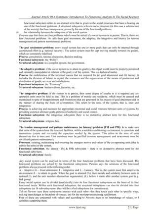Journal Article 90 A Systematic Introduction To Functional Analysis In The Social Sciences
www.ijesi.org 21 | Page
functional subsystem refers to an abstract term that is given to the social processes that have a bearing on
one of the functional problems. A structural subsystem refers to social structure (in this case a substructure
of the society) that has consequences, primarily for one of the functional problems.
iii. the relationship between the subsystem of the social system
Parsons says that there are four problems which must be solved if a social system is to persist. That is, there are
four functional problems. He calls them goal attainment, the adaptive, the integrative and latency (or tension
management and pattern maintenance) problems.
The goal attainment problem: every social system has one or more goals that can only be attained through
coordinated effort (e.g. national security). The action system must be kept moving steadily towards its goal(s),
which are constantly redefined.
Process: consultation, rational discussion, decision making.
Functional subsystem: the “Polity”.
Structural subsystem: in a complex system, the government.
The adaptive problem: if the social system is to attain its goal (s), the object world must be properly perceived
and rationally manipulated in relation to the goal (s) of the system. This is a technical matter.
Process: the mobilization of the technical means that are required for (a) goal attainment and (b) latency. It
includes the division of labour to exploit the resources and the organization of the means of production and
distribution of goods, services and satisfactions.
Functional subsystem: the “Economy”.
Structural subsystem: business firms, factories, etc.
The integrative problem: if the system is to persist, then some degree of loyalty to it is required and co-
operation units must be held in line. This is a problem of morale and solidarity, which must be created and
maintained in spite of disappointment and frustrations that are generated in the process of goal attainment and in
the manner of sharing the fruits of co-operation. This refers to the units of the system, that is, inter unit
integration.
Process: is achieving and maintain the appropriate emotional and social relations between units of systems, by
providing common ultimate goals, patterns of authority and social control.
Functional subsystem: the integrative subsystem there is no distinctive abstract term for this functional
subsystem.
Structural subsystems: religion, law.
The tension management and pattern maintenance (or latency) problem [TM and PM]: is to make sure
that units of the system have the time and facilities, within a suitable conditioning environment, to constitute and
reconstitute (create and re-create) the capacities needed by the system. This refers to the state of units
themselves that is intra unit. Unit members must be pacified (tension management) and newcomers must be
socialized (pattern maintenance).
Processes: creating, maintaining and restoring the energies motive and values of the co-operating units (that is
within the units) of the system.
Functional subsystem: the latency (TM & PM) subsystem – there is no distinctive abstract term for the
functional subsystem.
Structural subsystem: family.
Any social system can be analysed in terms of the four functional problems that have been discussed. The
functional problems are solved by the functional subsystems. Parsons says the solutions of the functional
problems always proceed in the following order.
A – Adaptive; G – Goal attainment; I – integrative and L – Latency. That is, the system must first adapt to its
environment A – to attain its goals. When the goal is attained (A), then morale and solidarity between units is
restored (I), and the unit members themselves regenerated, (L), before it starts after another system goal (e.g.
task group)
Every social system can be divided (analytically) into its four functional subsystems on the basis of its four
functional needs. Within each functional subsystem, the structural subsystems can also be divided into four
subsystems (or 16 sub-subsystems- they will be called subsystems for convenience).
Talcott Parsons says these subsystems interact with each other- that they touch each other in specific ways,
making interchanges as the points of contact, and for the most part maintaining equilibrium.
Four of these are concerned with values and according to Parsons there is no interchange of values, or f
activities supporting them.
 
