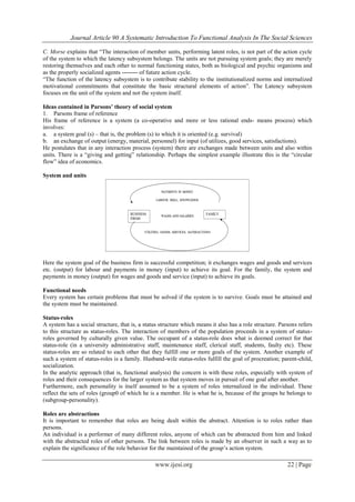 Journal Article 90 A Systematic Introduction To Functional Analysis In The Social Sciences
www.ijesi.org 22 | Page
C. Morse explains that “The interaction of member units, performing latent roles, is not part of the action cycle
of the system to which the latency subsystem belongs. The units are not pursuing system goals; they are merely
restoring themselves and each other to normal functioning states, both as biological and psychic organisms and
as the properly socialized agents -------- of future action cycle.
“The function of the latency subsystem is to contribute stability to the institutionalized norms and internalized
motivational commitments that constitute the basic structural elements of action”. The Latency subsystem
focuses on the unit of the system and not the system itself.
Ideas contained in Parsons’ theory of social system
1. Parsons frame of reference
His frame of reference is a system (a co-operative and more or less rational ends- means process) which
involves:
a. a system goal (s) – that is, the problem (s) to which it is oriented (e.g. survival)
b. an exchange of output (energy, material, personnel) for input (of utilizes, good services, satisfactions).
He postulates that in any interaction process (system) there are exchanges made between units and also within
units. There is a “giving and getting” relationship. Perhaps the simplest example illustrate this is the “circular
flow” idea of economics.
System and units
Here the system goal of the business firm is successful competition; it exchanges wages and goods and services
etc. (output) for labour and payments in money (input) to achieve its goal. For the family, the system and
payments in money (output) for wages and goods and service (input) to achieve its goals.
Functional needs
Every system has certain problems that must be solved if the system is to survive. Goals must be attained and
the system must be maintained.
Status-roles
A system has a social structure, that is, a status structure which means it also has a role structure. Parsons refers
to this structure as status-roles. The interaction of members of the population proceeds in a system of status-
roles governed by culturally given value. The occupant of a status-role does what is deemed correct for that
status-role (in a university administrative staff, maintenance staff, clerical staff, students, faulty etc). These
status-roles are so related to each other that they fulfill one or more goals of the system. Another example of
such a system of status-roles is a family. Husband-wife status-roles fulfill the goal of procreation; parent-child,
socialization.
In the analytic approach (that is, functional analysis) the concern is with these roles, especially with system of
roles and their consequences for the larger system as that system moves in pursuit of one goal after another.
Furthermore, each personality is itself assumed to be a system of roles internalized in the individual. These
reflect the sets of roles (group0 of which he is a member. He is what he is, because of the groups he belongs to
(subgroup-personality).
Roles are abstractions
It is important to remember that roles are being dealt within the abstract. Attention is to roles rather than
persons.
An individual is a performer of many different roles, anyone of which can be abstracted from him and linked
with the abstracted roles of other persons. The link between roles is made by an observer in such a way as to
explain the significance of the role behavior for the maintained of the group’s action system.
 