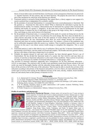 Journal Article 90 A Systematic Introduction To Functional Analysis In The Social Sciences
www.ijesi.org 24 | Page
theory of incest taboos does not hold that these exist because social consequences (functions) are perceived-
i.e. manifest functions. On the contrary, they are latent functions. The purpose the actors have in mind are
part of the mechanism by which the social functions are effected.
2. Functional analysis is accused of being ideological. But, argues Davis, a theory support or non support of a
moral or political bias is independent of its scientific validity.
3. By the postulate of universal functionalism it is assumed that every social phenomenon is functional. But
the question is – functional for what and for whom? What is functional for individual or group may be
dysfunctional for another. For instance, ethnocentrism may be functional for a group in that it increases the
solidarity and loyalty of a group i.e. integrative. At the same time it may be dysfunctional for the larger
society because it weakens the ties of individuals in that group to the larger society, that is, unintegrative.
Also, such things as crime can be shown to be functional.
4. By the postulate of functional unity, it is assumed that all the needs of a system are being met (or else the
system could not survive) and so there is no allowance for social change. But Davis does not think this is a
valid criticism and points out that some of the best analyses of social change have come from people
labeled functionalists. He says functionalism does allow for social change because the postulate of
functional unity does not assume complete functional unity. For instance, a section of the population may
not be sufficiently integrated within the society (e.g. workers). Then it could be expected that a new social
structure (in this case it was labour unions) would emerge to strengthen this integration. This is social
change.
5. Functional analysis is said to offer little by way of verification. Davis says this “is because functionalism is
preeminently social theory, and also tends to be broad and complex. The broader and more general a theory,
the less is the chance of proving or disproving it in its entirety.
6. Probably the greatest amount of, and most valid criticism, has been directed against Parson’s use of
functionalism. He has divided the functional needs of a system into four (A.G.I.L) and says there are
systems of activities (a functional subsystem) to solve each of these problems. These systems of activities
are made up of activities of a number of structural subsystems (i.e. actual groups, roles).
The activities of structural subsystem supposedly have consequences for all four functional subsystems -
A.G.I.L to some degree. The criticism is this: In order to get satisfactory results from Parsons scheme to the real
world, one must be thoroughly familiar with the subsystem being studied, and with Parsons theory. He must
know all the activities of all of the units of the subsystem. Then he must be able to classify the activities of the
subsystem according to the primary of the functions and perform. (A.G.I.L) That is, he must arbitrarily abstract
certain types of activity from among all the different activities of the units, (faculty, students, board members,
deans etc) and classify them as their primacy of function A.G.I.L.
Bibliography
[1]. G. A. Almond and J.S. Coleman: The politics of the developing areas: Princeton University Press, 1960.
[2]. J. J. N. Cloete: Introduction to Public Administration: Pretoria: J. L. van Schaik, 1985.
[3]. S. B. M. Marume: Public Administration: special contemporary problems and challenges; LAP Lambert Academic
Publishing, Berlin, Germany, 2015 [ISBN 978-3-659-75883-6]
[4]. S. B. M. Marume: Normative factors in public administration: LAP Lambert Academic Publishing: Berlin,
Germany 2015 [ISBN 978-3-659-49921-0]
[5]. D. Waldo: Perspectives on Administration: Alabama: Alabama University Press, 1956.
Profile of contributor and photograph
Samson Brown Muchineripi Marume: a former senior civil servant for over 37 years serving in
various capacities of seniority and 10 years as deputy permanent secretary; thirteen years as a large
commercial farmer; well-travelled domestically within Zimbabwe; regionally [SADC countries:
Angola, Botswana, Lesotho, Malawi, Mozambique, Mauritius, Swaziland, South Africa, Namibia,
Tanzania, Zambia and DRC]; and Africa [Kenya, Ethiopia, Sudan, Egypt, Nigeria, Ghana, Libya,
and Uganda]; and internationally [Washington, New York and California in USA; Dublin and Cork
in Irish Republic; England in United Kingdom; Netherlands, Frankfurt in Germany; Lisbon in
Portugal; Spain (Nice), Paris in France, Geneva in Switzerland, Belgrade in former Yugoslavia-;
Rome and Turin in Italy; Nicosia – Cyprus; Athens – Greece; Beijing and Great Walls of China;
Singapore; Hong Kong; Tokyo, Kyoto, Yokohama, and Osaka, in Japan]; fifteen years as
management consultant and part – time lecturer for BA/BSc and MA/MBA degree levels with Christ College- affiliate of
Great Zimbabwe University and National University of Science and Technology; six years as PhD/DPhil research thesis
supervisor, internal and external examiner with Christ University, Bangalore, India [2011 – 2016]; and Zimbabwe Open
University; external examiner of management and administrative sciences at Great Zimbabwe University (2016 – 2019);
currently senior lecturer and acting chairperson of Department of Public Administration in Faculty of Commerce and Law of
Zimbabwe Open University; a negotiator; a prolific writer who has published five books, prepared twenty five modules in
public administration and political science for undergraduate and postgraduate students, and published over sixty referred
journal articles in international journals [IOSR, IJSR, ISCA – IRJSS, IJESR, MJESR, IJESI, IJBMI, IJHSS and Quest
 