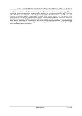 Journal Article 90 A Systematic Introduction To Functional Analysis In The Social Sciences
www.ijesi.org 25 | Page
Journals] on constitutional and administrative law, public administration, political science, philosophy, Africa in
international politics, local government and administration, sociology and community development; vastly experienced
public administrator; and an eminent scholar with specialist qualifications from University of South Africa, and from
California University for Advanced Studies, State of California, United States of America: BA with majors in public
administration and political science and subsidiaries in sociology, constitutional law and English; postgraduate special Hons
BA [Public Administration]; MA [Public Administration]; MAdmin magna cum laude in transport economics as major, and
minors in public management and communications; MSocSc cum laude in international politics as a major and minors in
comparative government and law, war and strategic studies, sociology, and social science research methodologies; and PhD
summa cum laude in Public Administration.
 