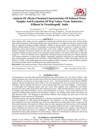 The International Journal Of Engineering And Science (IJES)
|| Volume || 5 || Issue || 7 || Pages || PP -20-29 || 2016 ||
ISSN (e): 2319 – 1813 ISSN (p): 2319 – 1805
www.theijes.com The IJES Page
20
Analysis Of Physic-Chemical Characteristics Of Polluted Water
Samples And Evaluation Of Wqi Values From Industries
Effluent In Tiruchirapalli, India
Arockiaraj C.A. A*, C
and Nagarajan E.R. B
A*
Research and Development Centre, Bharathiar University, Coimbatore - 641 046, Tamil Nadu, India
B
department of Chemistry, Kalasalingam University, Krishnankoil - 626 126, Tamil Nadu, India,
C
department of Chemistry, Annai Teresa College, Karaikudi - 630 002, Tamil Nadu, India,
--------------------------------------------------------ABSTRACT-----------------------------------------------------------
Water Quality Index values were also computed to evaluate the pollution load of waste water. Almost all the
water quality parameters of the dyeing effluents have been found to be very high and well above the permissible
limit as suggested by Bureau of Indian Standards1
. Effluent of dyeing samples were collected from common
effluent treatment plants (CETPs) at Tiruchirapalli and analysed monthly for a period of 12 months in order to
understand various physic-chemical characteristics of the water samples Ratios like Kellys2
, Magnesium,
Sodium Absorption and percent sodium are well above the prescribed limits for irrigation and public use.
Correlation studies have been carried out by using least squares method. The values of correlation co-efficients
(range of r = -0.683 to 0.999).have been computed for correlations between all possible pair of physic-chemical
water quality parameters of dyeing units effluents. Statistically significant correlations are noted between the
pairs of water quality parameters as EC and TDS (r= 0.980), WQI and Na (r= 0.998), TH and Mg (=0.974), EC
and Na (r= 0.870). Linear relationships have been developed for these correlations. Such correlation equations
are found to be highly useful in predicting the water quality parameters.
Keywords: Water quality parameters, Water Quality Index, Dyeing effluent, Correlations.
-------------------------------------------------------------------------------------------------------------------------------------
Date of Submission: 17 May 2016 Date of Accepted: 05 July 2016
---------------------------------------------------------------------------------------------------------------------------------------
I. INTRODUCTION
Tiruchirapalli has more than 600 dyeing and bleaching units which produce 8.8 crore litres of effluent after
primary treatment (only colour has been removed from the effluent, but the total dissolved solids remain as such
in the effluents) are being let into the nearby Cauvery river. Tamil Nadu Pollution Control Board (TNPCB)
stipulates that the total dissolved solids (TDS) in the water discharged into the river should not be more than
2100 ppm. But the effluents from the most of the treatment plants have more than 7500ppm. Textile industry
of Tiruchirapalli uses bleaching liquids, soda, ash, caustic soda, sulphuric acid, hydrochloric acid sodium
peroxide and various other chemicals for their treatment processes. Other harmful substances include a number
of wastages many based benzidine or heavy metals both known to be toxic. Most of the chemicals are not
retained on finished hosiery goods but are discharged as effluent. The effluents smell terrible and contain very
high dissolved solids. The discharge of the untreated effluents from wastages the main cause for the fast
degradation of water resources at Tiruchirapalli.
Correlations among water quality parameters in a specific environmental condition have been shown to useful
(Tiwari & Manzoor Ali 1988; Kannan & Rajasekaran 1991; Patnaick3
et al 1991; Mahajan 2005)4&5
. When
such correlations exist, then specifying a few of the more important ones would suffice to give a rough, but still
fairly useful indication of the quality of effluents since the other parameters and their function can be explained
and accounted for by using these correlations. This may greatly facilitate the task of rapid monitoring of the
status of pollution and may prove to be a boon in India and other developing Asian countries, where laboratory
facilities and trained man power are inadequate. The present study has been undertaken with a view to
document the water quality parameters of various industry effluents in Tiruchirapalli to characterize and to find
the extent of pollution and correlations among water quality parameters.
II. MATERIALS AND METHODS
Samples of raw effluents for analysis were collected from common effluent treatment plants (CETPs) at
Tiruchirapalli for a period of 12 months. Samples were collected from 3 different CETPs and mixed in equal
 